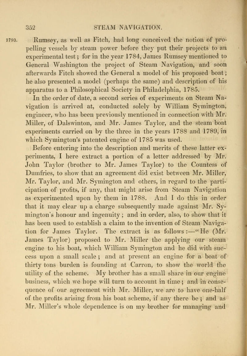 1793. Rumscy, as well as Fitch, had long conceived the notion of pro- pelling vessels by steam power before they put their projects to an experimental test; for in the year 1784, James Rumsey mentioned to General Washington the project of Steam Navigation, and soon afterwards Fitch showed the General a model of his proposed boat; he also presented a model (perhaps the same) and description of his apparatus to a Philosophical Society in Philadelphia, 1785. In the order of date, a second series of experiments on Steam Na- vigation is arrived at, conducted solely by William Symington, engineer, who has been previously mentioned in connection with Mr. Miller, of Dalswinton, and Mr. James Taylor, and the steam boat experiments carried on by the three in the years 1788 and 1789, in which Symington's patented engine of 1785 was used. Before entering into the description and merits of these latter ex- periments, I here extract a portion of a letter addressed by Mr. John Taylor (brother to Mr. James Taylor) to the Countess of Dumfries, to show that an agreement did exist between Mr. Miller, Mr. Taylor, and Mr. Symington and others, in regard to the parti- cipation of profits, if any, that might arise from Steam Navigation as experimented upon by them in 1788. And I do this in order that it may clear up a charge subsequently made against Mr. Sy- mington's honour and ingenuity ; and in order, also, to show that it has been used to establish a claim to the invention of Steam Navi^a- tion for James Taylor. The extract is as follows :— He (Mr. James Taylor) proposed to Mr. Miller the applying our steam engine to his boat, which William Symington and he did with suc- cess upon a small scale ; and at present an engine for a boat of thirty tons burden is founding at Carron, to show the world the utility of the scheme. My brother has a small share in our engine business, which we hope will turn to account in time; and in conse- quence of our agreement with Mr. Miller, we are to have one-half of the profits arising from his boat scheme, if any there be ; and as Mr. Miller's whole dependence is on my brother for managing and