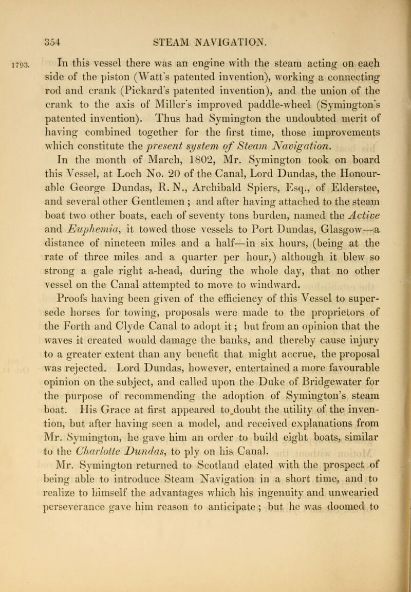 1793. In this vessel there was an engine with the steam acting on each side of the piston (Watt's patented invention), working a connecting rod and crank (Pickards patented invention), and the union of the crank to the axis of Millers improved paddle-wheel (Symingtons patented invention). Thus had Symington the undoubted merit of having combined together for the first time, those improvements Avhich constitute the present system of Steam Navigation. In the month of March, 1802, Mr. Symington took on board this Vessel, at Loch No. 20 of the Canal, Lord Dundas, the Honour- able George Dundas, R. N., Archibald Spiers, Esq., of Elderstee, and several other Gentlemen ; and after having attached to the steam boat two other boats, each of seventy tons burden, named the Active and Eupliemia, it towed those vessels to Port Dundas, Glasgow—a distance of nineteen miles and a half—in six hours, (being at the rate of three miles and a quarter per hour,) although it blew so strong a gale right a-head, during the whole day, that no other vessel on the Canal attempted to move to windward. Proofs having been given of the efficiency of this Vessel to super- sede horses for towing, proposals were made to the proprietors of the Forth and Clyde Canal to adopt it; but from an opinion that the waves it created would damage the banks, and thereby cause injury to a greater extent than any benefit that might accrue, the proposal was rejected. Lord Dundas, however, entertained a more favourable opinion on the subject, and called upon the Duke of Bridge water for the purpose of recommending the adoption of Symington's steam boat. His Grace at first appeared to^doubt the utility of the inven- tion, but after having seen a model, and received explanations from Mr. Symington, he gave him an order to build eight boats, similar to the Charlotte Dundas, to ply on his Canal. Mr. Symington returned to Scotland elated with the prospect of beino- able to introduce Steam Navigation in a short time, and to realize to himself the advantages which his ingenuity and unwearied perseverance gave him reason to anticipate; but he was doomed to