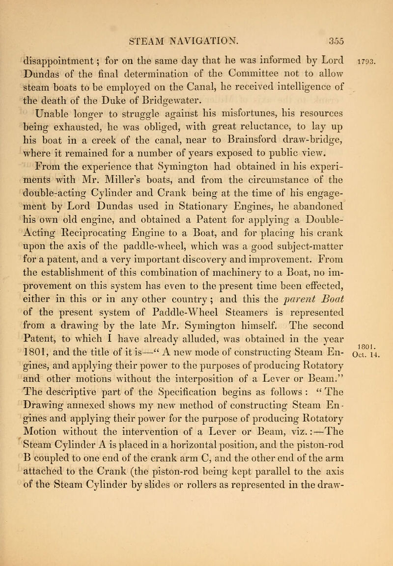 disappointment; for on the same day that he was informed by Lord 1793. Dundas of the final determination of the Committee not to allow steam boats to be employed on the Canal, he received intelligence of the death of the Duke of Bridge water. Unable longer to struggle against his misfortunes, his resources being exhausted, he was obliged, with great reluctance, to lay up his boat in a creek of the canal, near to Brainsford draw-bridge, where it remained for a number of years exposed to public view. From the experience that Symington had obtained in his experi- ments with Mr. Miller's boats, and from the circumstance of the double-acting Cylinder and Crank being at the time of his engage- ment by Lord Dundas used in Stationary Engines, he abandoned his own old engine, and obtained a Patent for applying a Double- Acting Reciprocating Engine to a Boat, and for placing his crank upon the axis of the paddle-wheel, which was a good subject-matter for a patent, and a very important discovery and improvement. From the establishment of this combination of machinery to a Boat, no im- provement on this system has even to the present time been effected, either in this or in any other country; and this the parent Boat of the present system of Paddle-Wheel Steamers is represented from a drawing by the late Mr. Symington himself. The second Patent, to which I have already alluded, was obtained in the year 1801, and the title of it is— A new mode of constructing Steam En- Oct. 14. gines, and applying their power to the purposes of producing Rotatory and other motions without the interposition of a Lever or Beam. The descriptive part of the Specification begins as follows :  The Drawing annexed shows my new method of constructing Steam En - gines and applying their power for the purpose of producing Rotatory Motion without the intervention of a Lever or Beam, viz.:—The Steam Cylinder A is placed in a horizontal position, and the piston-rod B coupled to one end of the crank arm C, and the other end of the arm attached to the Crank (the piston-rod being kept parallel to the axis of the Steam Cylinder by slides or rollers as represented in the draw-