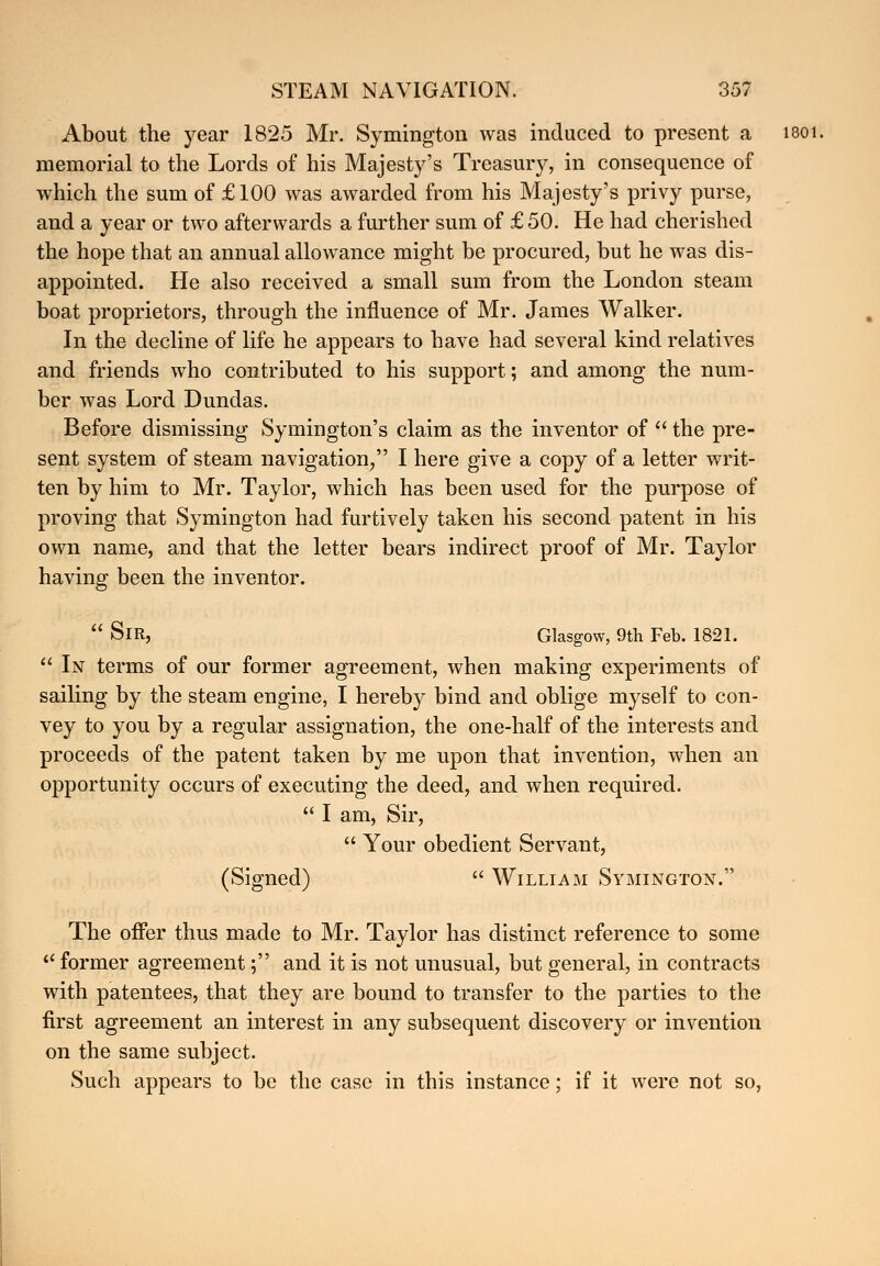About the year 1825 Mr. Symington was induced to present a 1801. memorial to the Lords of his Majesty's Treasury, in consequence of which the sum of £100 was awarded from his Majesty's privy purse, and a year or two afterwards a further sum of £50. He had cherished the hope that an annual allowance might be procured, but he was dis- appointed. He also received a small sum from the London steam boat proprietors, through the influence of Mr. James Walker. In the decline of life he appears to have had several kind relatives and friends who contributed to his support; and among the num- ber was Lord Dundas. Before dismissing Symington's claim as the inventor of  the pre- sent system of steam navigation, I here give a copy of a letter writ- ten by him to Mr. Taylor, which has been used for the purpose of proving that Symington had furtively taken his second patent in his own name, and that the letter bears indirect proof of Mr. Taylor having been the inventor.  SlR, Glasgow, 9th Feb. 1821.  In terms of our former agreement, when making experiments of sailing by the steam engine, I hereby bind and oblige myself to con- vey to you by a regular assignation, the one-half of the interests and proceeds of the patent taken by me upon that invention, when an opportunity occurs of executing the deed, and when required.  I am, Sir,  Your obedient Servant, (Signed)  William Symington. The offer thus made to Mr. Taylor has distinct reference to some  former agreement; and it is not unusual, but general, in contracts with patentees, that they are bound to transfer to the parties to the first agreement an interest in any subsequent discovery or invention on the same subject. Such appears to be the case in this instance; if it were not so,