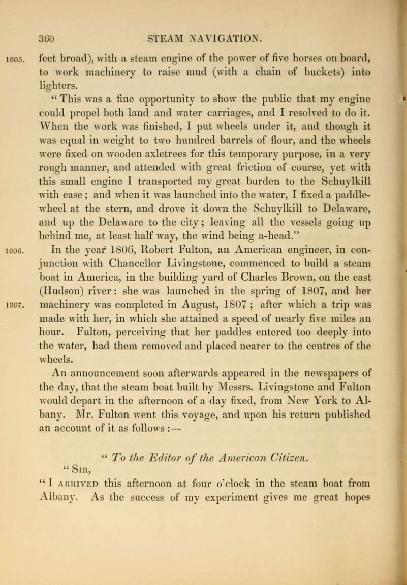 feet broad), with a steam engine of the power of five horses on board, to work machinery to raise mud (with a chain of buckets) into lighters.  This was a fine opportunity to show the public that my engine could propel both land and water carriages, and I resolved to do it. When the wrork was finished, I put wheels under it, and though it was equal in weight to two hundred barrels of flour, and the wheels were fixed on wooden axletrees for this temporary purpose, in a very rough manner, and attended with great friction of course, yet with this small engine I transported my great burden to the Schuylkill with ease; and when it was launched into the water, I fixed a paddle- wheel at the stern, and drove it down the Schuylkill to Delaware, and up the Delaware to the city; leaving all the vessels going up behind me, at least half way, the wind being a-head. In the year 1806, Robert Fulton, an American engineer, in con- junction with Chancellor Livingstone, commenced to build a steam boat in America, in the building yard of Charles Brown, on the east (Hudson) river: she was launched in the spring of 1807, and her machinery was completed in August, 1807 ; after which a trip was made with her, in which she attained a speed of nearly five miles an hour. Fulton, perceiving that her paddles entered too deeply into the water, had them removed and placed nearer to the centres of the wheels. An announcement soon afterwards appeared in the newspapers of the day, that the steam boat built by Messrs. Livingstone and Fulton would depart in the afternoon of a day fixed, from New York to Al- bany. Mr. Fulton went this voyage, and upon his return published an account of it as follows : —  To the Editor of the American Citizen. Sir,  I arrived this afternoon at four o'clock in the steam boat from Albany. As the success of my experiment gives me great hopes