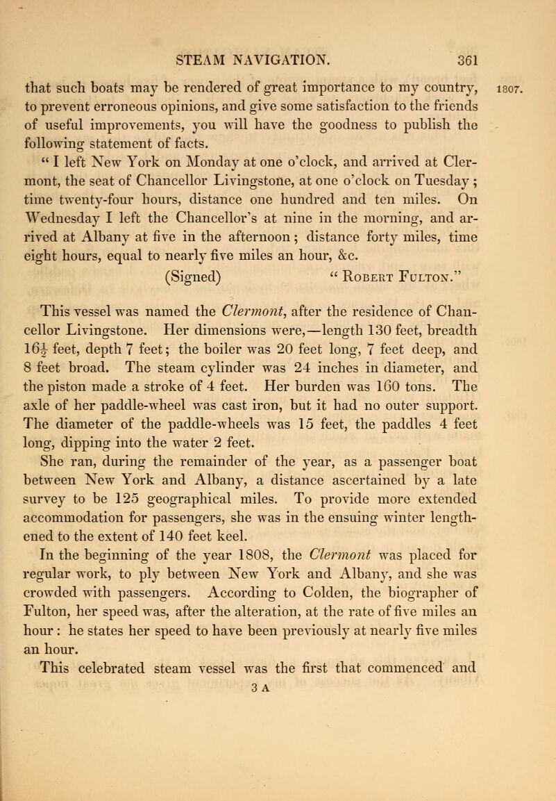 that such boats may be rendered of great importance to my country, 1807. to prevent erroneous opinions, and give some satisfaction to the friends of useful improvements, you will have the goodness to publish the following statement of facts.  I left New York on Monday at one o'clock, and arrived at Cler- mont, the seat of Chancellor Livingstone, at one o'clock on Tuesday ; time twenty-four hours, distance one hundred and ten miles. On Wednesday I left the Chancellor's at nine in the morning, and ar- rived at Albany at five in the afternoon; distance forty miles, time eight hours, equal to nearly five miles an hour, &c. (Signed)  Robert Fultost. This vessel was named the Clermont, after the residence of Chan- cellor Livingstone. Her dimensions were,—length 130 feet, breadth 16|- feet, depth 7 feet; the boiler was 20 feet long, 7 feet deep, and 8 feet broad. The steam cylinder was 24 inches in diameter, and the piston made a stroke of 4 feet. Her burden was 160 tons. The axle of her paddle-wheel was cast iron, but it had no outer support. The diameter of the paddle-wheels was 15 feet, the paddles 4 feet long, dipping into the water 2 feet. She ran, during the remainder of the year, as a passenger boat between New York and Albany, a distance ascertained by a late survey to be 125 geographical miles. To provide more extended accommodation for passengers, she was in the ensuing winter length- ened to the extent of 140 feet keel. In the beginning of the year 1808, the Clermont was placed for regular work, to ply between New York and Albany, and she was crowded with passengers. According to Colden, the biographer of Fulton, her speed was, after the alteration, at the rate of five miles an hour : he states her speed to have been previously at nearly five miles an hour. This celebrated steam vessel was the first that commenced and 3 A