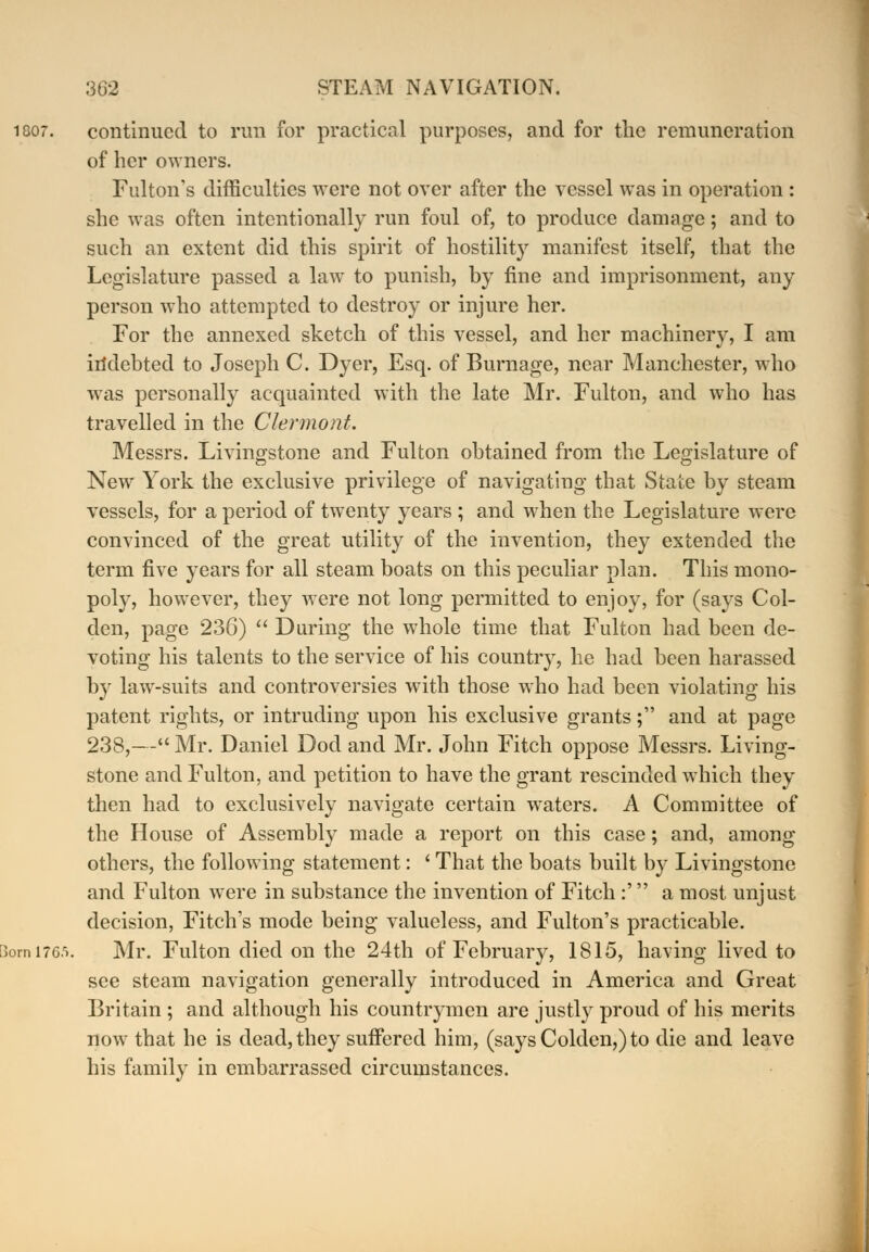 continued to run for practical purposes, and for the remuneration of her owners. Fulton's difficulties were not over after the vessel was in operation : she was often intentionally run foul of, to produce damage; and to such an extent did this spirit of hostility manifest itself, that the Legislature passed a law to punish, by fine and imprisonment, any person who attempted to destroy or injure her. For the annexed sketch of this vessel, and her machinery, I am indebted to Joseph C. Dyer, Esq. of Burnage, near Manchester, who was personally acquainted with the late Mr. Fulton, and who has travelled in the Clermont. Messrs. Livingstone and Fulton obtained from the Legislature of New York the exclusive privilege of navigating that State by steam vessels, for a period of twenty years ; and when the Legislature were convinced of the great utility of the invention, they extended the term five years for all steam boats on this peculiar plan. This mono- poly, however, they were not long permitted to enjoy, for (says Col- den, page 23C)  During the whole time that Fulton had been de- voting his talents to the service of his country, he had been harassed by law-suits and controversies with those who had been violating his patent rights, or intruding upon his exclusive grants; and at page 238,— Mr. Daniel Dod and Mr. John Fitch oppose Messrs. Living- stone and Fulton, and petition to have the grant rescinded which they then had to exclusively navigate certain waters. A Committee of the House of Assembly made a report on this case; and, among others, the following statement: ' That the boats built by Livingstone and Fulton were in substance the invention of Fitch :' a most unjust decision, Fitch's mode being valueless, and Fulton's practicable. Mr. Fulton died on the 24th of February, 1815, having lived to see steam navigation generally introduced in America and Great Britain ; and although his countrymen are justly proud of his merits now that he is dead, they suffered him, (says Colden,) to die and leave his family in embarrassed circumstances.