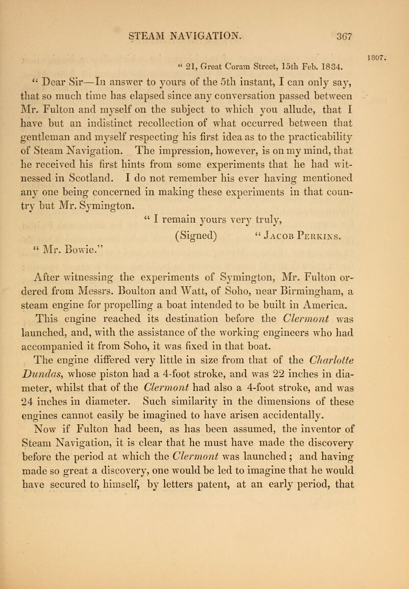  21, Great Coram Street, 15th Feb. 1834.  Dear Sir—In answer to yours of the 5th instant, I can only say, that so much time has elapsed since any conversation passed between Mr. Fulton and myself on the subject to which you allude, that I have but an indistinct recollection of what occurred between that gentleman and myself respecting his first idea as to the practicability of Steam Navigation. The impression, however, is on my mind, that he received his first hints from some experiments that he had wit- nessed in Scotland. I do not remember his ever having mentioned any one being concerned in making these experiments in that coun- try but Mr. Symington.  I remain yours very truly, (Signed)  Jacob Perkins.  Mr. Bowie. After witnessing1 the experiments of Symington, Mr. Fulton or- dered from Messrs. Boulton and Watt, of Soho, near Birmingham, a steam engine for propelling a boat intended to be built in America. This engine reached its destination before the Clermont was launched, and, with the assistance of the working engineers who had accompanied it from Soho, it was fixed in that boat. The engine differed very little in size from that of the Charlotte Dundas, whose piston had a 4-foot stroke, and was 22 inches in dia- meter, whilst that of the Clermont had also a 4-foot stroke, and wTas 24 inches in diameter. Such similarity in the dimensions of these engines cannot easily be imagined to have arisen accidentally. Now if Fulton had been, as has been assumed, the inventor of Steam Navigation, it is clear that he must have made the discovery before the period at which the Clermont was launched ; and having made so great a discovery, one would be led to imagine that he wrould have secured to himself, by letters patent, at an early period, that 1807.