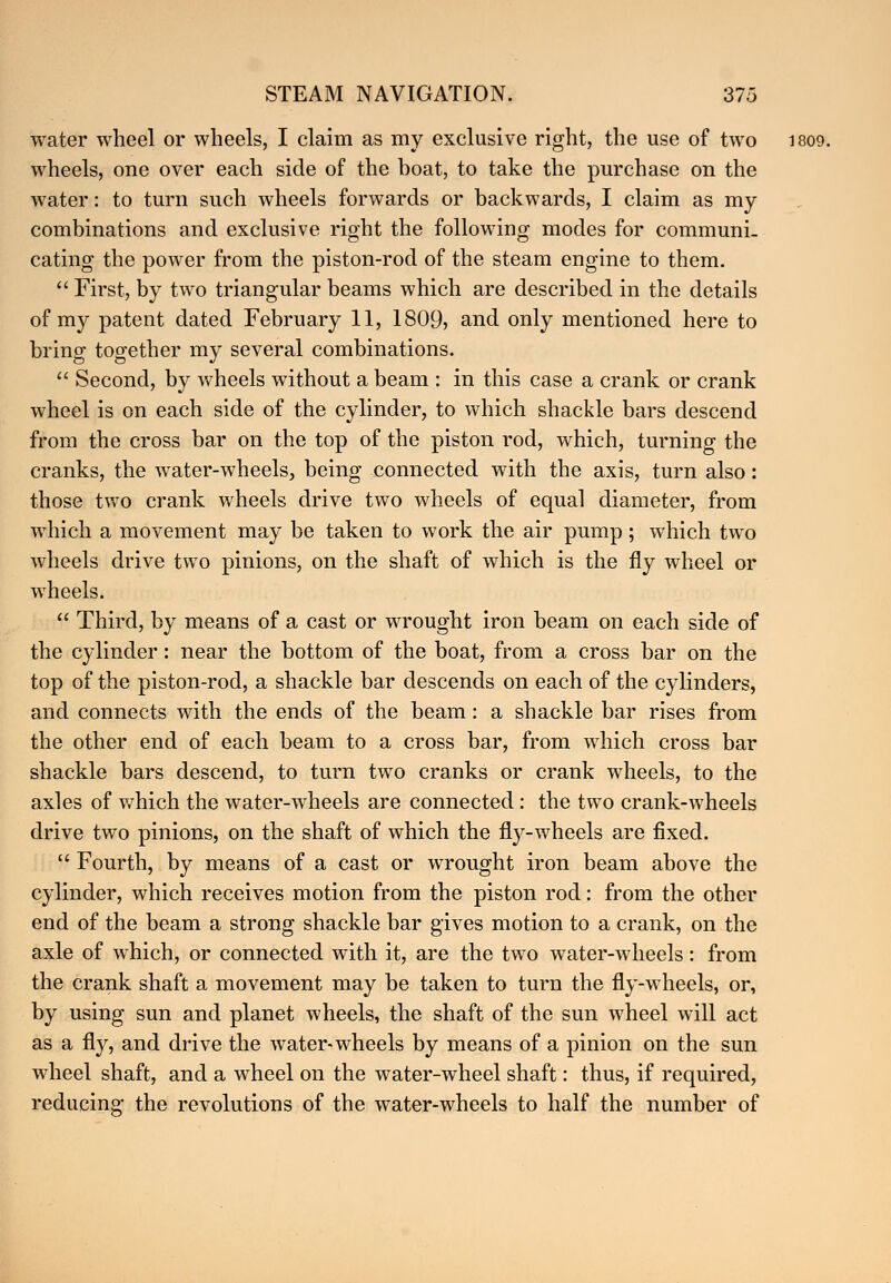 water wheel or wheels, I claim as my exclusive right, the use of two 1809. wheels, one over each side of the boat, to take the purchase on the water: to turn such wheels forwards or backwards, I claim as my combinations and exclusive right the following modes for communi- cating the power from the piston-rod of the steam engine to them.  First, by two triangular beams which are described in the details of my patent dated February 11, 1809, and only mentioned here to bring together my several combinations.  Second, by wheels without a beam : in this case a crank or crank wheel is on each side of the cylinder, to which shackle bars descend from the cross bar on the top of the piston rod, which, turning the cranks, the water-wheels, being connected with the axis, turn also: those two crank wheels drive two wheels of equal diameter, from which a movement may be taken to work the air pump; which two wheels drive two pinions, on the shaft of which is the fly wheel or wheels.  Third, by means of a cast or wrought iron beam on each side of the cylinder: near the bottom of the boat, from a cross bar on the top of the piston-rod, a shackle bar descends on each of the cylinders, and connects with the ends of the beam: a shackle bar rises from the other end of each beam to a cross bar, from which cross bar shackle bars descend, to turn two cranks or crank wheels, to the axles of which the water-wheels are connected: the two crank-wheels drive two pinions, on the shaft of which the fly-wheels are fixed.  Fourth, by means of a cast or wrought iron beam above the cylinder, which receives motion from the piston rod: from the other end of the beam a strong shackle bar gives motion to a crank, on the axle of which, or connected with it, are the two water-wheels: from the crank shaft a movement may be taken to turn the fly-wheels, or, by using sun and planet wheels, the shaft of the sun wheel will act as a fly, and drive the water-wheels by means of a pinion on the sun wheel shaft, and a wheel on the water-wheel shaft: thus, if required, reducing the revolutions of the water-wheels to half the number of