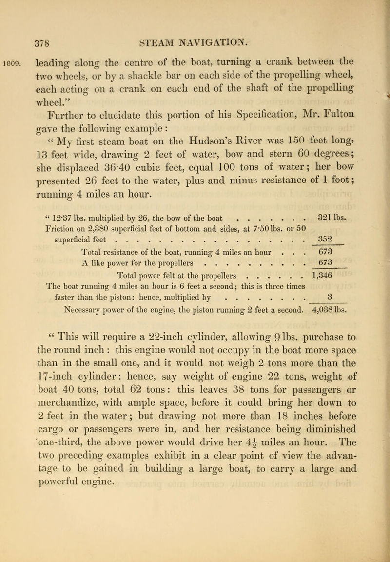 leading- along the centre of the boat, turning a crank between the two wheels, or by a shackle bar on each side of the propelling wheel, each acting on a crank on each end of the shaft of the propelling wheel. Further to elucidate this portion of his Specification, Mr. Fulton gave the following example :  My first steam boat on the Hudson's River was 150 feet long, 13 feet wide, drawing 2 feet of water, bow and stern 60 degrees; she displaced 36*40 cubic feet, equal 100 tons of water; her bow presented 26 feet to the water, plus and minus resistance of 1 foot; running 4 miles an hour.  12-37 lbs. multiplied by 26, the bow of the boat 321 lbs. Friction on 2,380 superficial feet of bottom and sides, at 7*50 lbs. or 50 superficial feet 352 Total resistance of the boat, running 4 miles an hour . . . 673 A like power for the propellers 673 Total power felt at the propellers 1,346 The boat running 4 miles an hour is 6 feet a second; this is three times faster than the piston: hence, multiplied by 3 Necessary power of the engine, the piston running 2 feet a second. 4,038 lbs.  This will require a 22-inch cylinder, allowing 9 lbs. purchase to the round inch : this engine would not occupy in the boat more space than in the small one, and it would not weigh 2 tons more than the 17-inch cylinder: hence, say weight of engine 22 tons, weight of boat 40 tons, total 62 tons: this leaves 38 tons for passengers or merchandize, with ample space, before it could bring her down to 2 feet in the water; but drawing not more than 18 inches before cargo or passengers were in, and her resistance being diminished one-third, the above power would drive her 4^- miles an hour. The two preceding examples exhibit in a clear point of view the advan- tage to be gained in building a large boat, to carry a large and powerful engine.