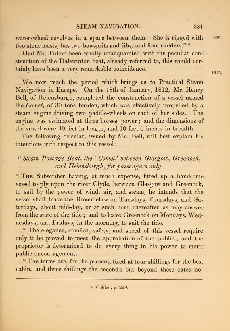 water-wheel revolves in a space between them. She is rigged with isoo two stout masts, has two bowsprits and jibs, and four rudders.* Had Mr. Fulton been wholly unacquainted with the peculiar con- struction of the Dalswinton boat, already referred to, this would cer- tainly have been a very remarkable coincidence. We now reach the period which brings us to Practical Steam Navigation in Europe. On the 18th of January, 1812, Mr. Henry Bell, of Helensburgh, completed the construction of a vessel named the Comet, of 30 tons burden, which was effectively propelled by a steam engine driving two paddle-wheels on each of her sides. The engine was estimated at three horses' power; and the dimensions of the vessel were 40 feet in length, and 10 feet 6 inches in breadth. The following circular, issued by Mr. Bell, will best explain his intentions with respect to this vessel:  Steam Passage Boat, the ' Comet,' between Glasgow, Greenock, and Helensburgh, for passengers only.  The Subscriber having, at much expense, fitted up a handsome vessel to ply upon the river Clyde, between Glasgow and Greenock, to sail by the power of wind, air, and steam, he intends that the vessel shall leave the Broomielaw on Tuesdays, Thursdays, and Sa- turdays, about mid-day, or at such hour thereafter as may answer from the state of the tide ; and to leave Greenock on Mondays, Wed- nesdays, and Fridays, in the morning, to suit the tide.  The elegance, comfort, safety, and speed of this vessel require only to be proved to meet the approbation of the public; and the proprietor is determined to do every thing in his power to merit public encouragement.  The terms are, for the present, fixed at four shillings for the best cabin, and three shillings the second; but beyond these rates no- * Colden. p. 229. 1812.