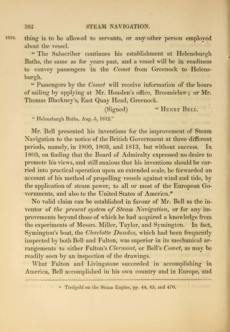 1812- thing is to be allowed to servants, or any other person employed about the vessel.  The Subscriber continues his establishment at Helensburgh Baths, the same as for years past, and a vessel will be in readiness to convey passengers in the Comet from Greenock to Helens- burgh.  Passengers by the Comet will receive information of the hours of sailing by applying at Mr. Houslen's office, Broomielaw; or Mr. Thomas Blackney's, East Quay Head, Greenock. (Signed)  Henry Bell.  Helensburgh Baths, Aug. 5, 1812. Mr. Bell presented his inventions for the improvement of Steam Navigation to the notice of the British Government at three different periods, namely, in 1800, 1803, and 1813, but without success. In 1803, on finding that the Board of Admiralty expressed no desire to promote his views, and still anxious that his inventions should be car- ried into practical operation upon an extended scale, he forwarded an account of his method of propelling vessels against wind and tide, by the application of steam power, to all or most of the European Go- vernments, and also to the United States of America.* No valid claim can be established in favour of Mr. Bell as the in- ventor of the present system of Steam Navigation, or for any im- provements beyond those of which he had acquired a knowledge from the experiments of Messrs. Miller, Taylor, and Symington. In fact, Symington's boat, the Charlotte Dundas, which had been frequently inspected by both Bell and Fulton, was superior in its mechanical ar- rangements to either Fulton's Clermont, or Bell's Comet, as may be readily seen by an inspection of the drawings. What Fulton and Livingstone succeeded in accomplishing in America, Bell accomplished in his own country and in Europe, and * Tredgold on the Steam Engine, pp. 44, 45, and 470.