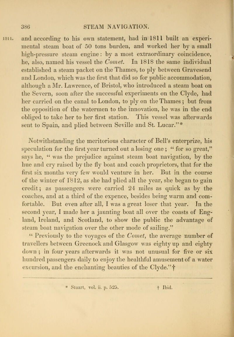 and according to his own statement, had in 1811 built an experi- mental steam boat of 50 tons burden, and worked her by a small high-pressure steam engine: by a most extraordinary coincidence, he, also, named his vessel the Comet. In 1818 the same individual established a steam packet on the Thames, to ply between Gravesend and London, which was the first that did so for public accommodation, although a Mr. Lawrence, of Bristol, who introduced a steam boat on the Severn, soon after the successful experiments on the Clyde, had her carried on the canal to London, to ply on the Thames; but from the opposition of the watermen to the innovation, he was in the end obliged to take her to her first station. This vessel was afterwards sent to Spain, and plied between Seville and St. Lucar.* Notwithstanding the meritorious character of Bell's enterprize, his speculation for the first year turned out a losing one ;  for so great, says he,  was the prejudice against steam boat navigation, by the hue and cry raised by the fly boat and coach proprietors, that for the first six months very few would venture in her. But in the course of the winter of 1812, as she had plied all the year, she began to gain credit; as passengers were carried 24 miles as quick as by the coaches, and at a third of the expence, besides being warm and com- fortable. But even after all, I was a great loser that year. In the second year, I made her a jaunting boat all over the coasts of Eng- land, Ireland, and Scotland, to show the public the advantage of steam boat navigation over the other mode of sailing.  Previously to the voyages of the Comet, the average number of travellers between Greenock and Glasgow was eighty up and eighty down ; in four years afterwards it was not unusual for five or six hundred passengers daily to enjoy the healthful amusement of a water excursion, and the enchanting beauties of the Clyde. f * Stuart, vol. ii. p. 52j. f Ibid.