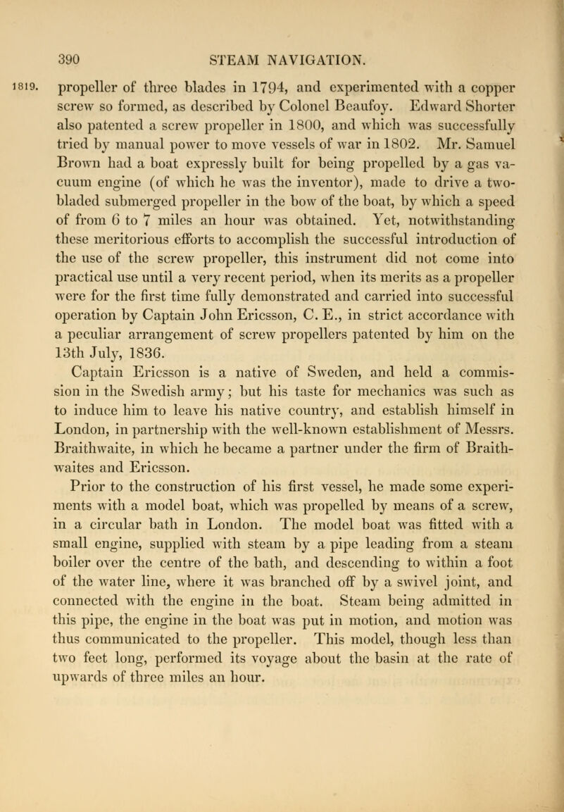 1819. propeller of tbrco blades in 1794, and experimented with a copper screw so formed, as described by Colonel Beaufoy. Edward Shorter also patented a screw propeller in 1800, and which was successfully tried by manual power to move vessels of war in 1802. Mr. Samuel Brown had a boat expressly built for being propelled by a gas va- cuum engine (of which he was the inventor), made to drive a two- bladed submerged propeller in the bow of the boat, by which a speed of from 6 to 7 miles an hour was obtained. Yet, notwithstanding these meritorious efforts to accomplish the successful introduction of the use of the screw propeller, this instrument did not come into practical use until a very recent period, when its merits as a propeller were for the first time fully demonstrated and carried into successful operation by Captain John Ericsson, C. E., in strict accordance with a peculiar arrangement of screw propellers patented by him on the 13th July, 1836. Captain Ericsson is a native of Sweden, and held a commis- sion in the Swedish army; but his taste for mechanics was such as to induce him to leave his native country, and establish himself in London, in partnership with the well-known establishment of Messrs. Braithwaite, in which he became a partner under the firm of Braith- waites and Ericsson. Prior to the construction of his first vessel, he made some experi- ments with a model boat, which was propelled by means of a screw, in a circular bath in London. The model boat was fitted with a small engine, supplied with steam by a pipe leading from a steam boiler over the centre of the bath, and descending to within a foot of the water line, where it was branched off by a swivel joint, and connected with the engine in the boat. Steam being; admitted in this pipe, the engine in the boat was put in motion, and motion was thus communicated to the propeller. This model, though less than two feet long, performed its voyage about the basin at the rate of upwards of three miles an hour.