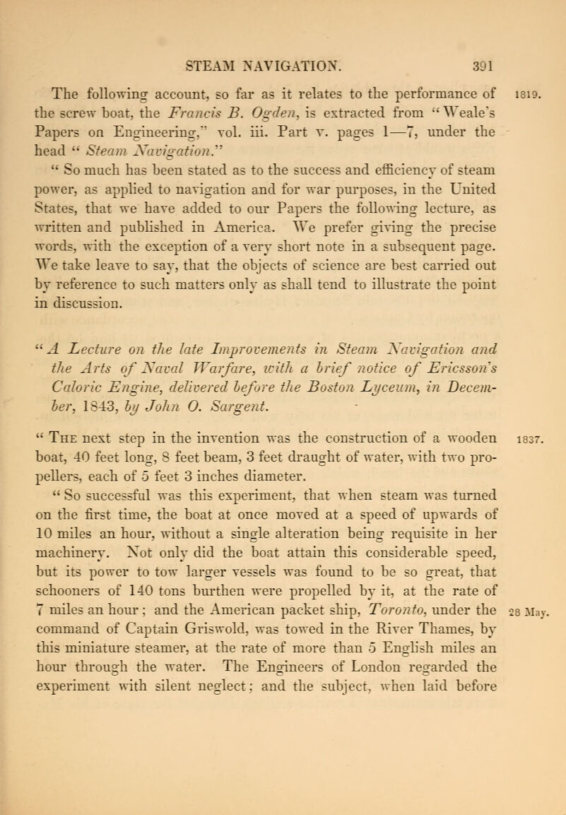 The following account, so far as it relates to the performance of 1819. the screw boat, the Francis B. Ogden, is extracted from Weale's Papers on Engineering. vol. iii. Part v. pages 1—7, under the head  Steam Navigation  So much has been stated as to the success and efficiency of steam power, as applied to navigation and for war purposes, in the United States, that we have added to our Papers the following lecture, as written and published in America. We prefer giving the precise words, with the exception of a very short note in a subsequent page. We take leave to say. that the objects of science are best carried out by reference to such matters only as shall tend to illustrate the point in discussion.  A Lecture on the late Improvements in Steam Navigation and the Arts of Naval Warfare, with a brief notice of Ericsson's Caloric Engine, delivered before the Boston Lyceum, in Decem- ber, 1843, by John 0. Sargent.  The next step in the invention was the construction of a wooden 1837. boat, 40 feet long, 8 feet beam, 3 feet draught of water, with two pro- pellers, each of 5 feet 3 inches diameter.  So successful was this experiment, that when steam was turned on the first time, the boat at once moved at a speed of upwards of 10 miles an hour, without a single alteration being requisite in her machinery. Xot only did the boat attain this considerable speed, but its power to tow larger vessels was found to be so great, that schooners of 140 tons burthen were propelled by it, at the rate of 7 miles an hour ; and the American packet ship, Toronto, under the 28 Ma v. command of Captain Griswold, was towed in the River Thames, by this miniature steamer, at the rate of more than 5 English miles an hour through the water. The Engineers of London regarded the experiment with silent neglect; and the subject, when laid before