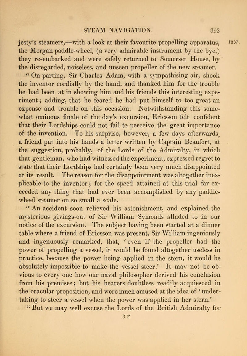 jesty's steamers,—with a look at their favourite propelling apparatus, 1837. the Morgan paddle-wheel, (a very admirable instrument by the bye,) they re-embarked and were safely returned to Somerset House, by the disregarded, noiseless, and unseen propeller of the new steamer.  On parting, Sir Charles Adam, with a sympathising air, shook the inventor cordially by the hand, and thanked him for the trouble he had been at in showing him and his friends this interesting expe- riment ; adding, that he feared he had put himself to too great an expense and trouble on this occasion. Notwithstanding this some- what ominous finale of the day's excursion, Ericsson felt confident that their Lordships could not fail to perceive the great importance of the invention. To his surprise, however, a few days afterwards a friend put into his hands a letter written by Captain Beaufort, at the suggestion, probably, of the Lords of the Admiralty, in which that gentleman, who had witnessed the experiment, expressed regret to state that their Lordships had certainly been very much disappointed at its result. The reason for the disappointment was altogether inex- plicable to the inventor; for the speed attained at this trial far ex- ceeded any thing that had ever been accomplished by any paddle- wheel steamer on so small a scale.  An accident soon relieved his astonishment, and explained the mysterious givings-out of Sir William Symonds alluded to in our notice of the excursion. The subject having been started at a dinner table where a friend of Ericsson was present, Sir William ingeniously and ingenuously remarked, that, ' even if the propeller had the power of propelling a vessel, it would be found altogether useless in practice, because the power being applied in the stern, it would be absolutely impossible to make the vessel steer.' It may not be ob- vious to every one how our naval philosopher derived his conclusion from his premises; but his hearers doubtless readily acquiesced in the oracular proposition, and were much amused at the idea of ' under- taking to steer a vessel when the power was applied in her stern.'  But we may well excuse the Lords of the British Admiralty for 3E