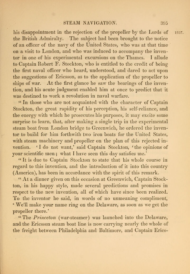 his disappointment in the rejection of the propeller by the Lords of 1837. the British Admiralty. The subject had been brought to the notice of an officer of the navy of the United States, who was at that time on a visit to London, and who was induced to accompany the inven- tor in one of his experimental excursions on the Thames. I allude to Captain Robert F. Stockton, who is entitled to the credit of being the first naval officer who heard, understood, and dared to act upon the suggestions of Ericsson, as to the application of the propeller to ships of war. At the first glance he saw the bearings of the inven- tion, and his acute judgment enabled him at once to predict that it was destined to work a revolution in naval warfare.  In those who are not acquainted with the character of Captain Stockton, the great rapidity of his perception, his self-reliance, and the energ)^ with which he prosecutes his purposes, it may excite some surprise to learn, that, after making a single trip in the experimental steam boat from London bridge to Greenwich, he ordered the inven- tor to build for him forthwith two iron boats for the United States, with steam machinery and propeller on the plan of this rejected in- vention. ' I do not want,' said Captain Stockton, ' the opinions of your scientific men ; what I have seen this day satisfies me.'  It is due to Captain Stockton to state that his whole course in regard to this invention, and the introduction of it into this country (America), has been in accordance with the spirit of this remark.  At a dinner given on this occasion at Greenwich, Captain Stock- ton, in his happy style, made several predictions and promises in respect to the new invention, all of which have since been realized. To the inventor he said, in words of no unmeaning compliment, ' We'll make your name ring on the Delaware, as soon as we get the propeller there.'  The Princeton (war-steamer) was launched into the Delaware, and the Ericsson steam boat line is now carrying nearly the whole of the freight between Philadelphia and Baltimore, and Captain Erics-