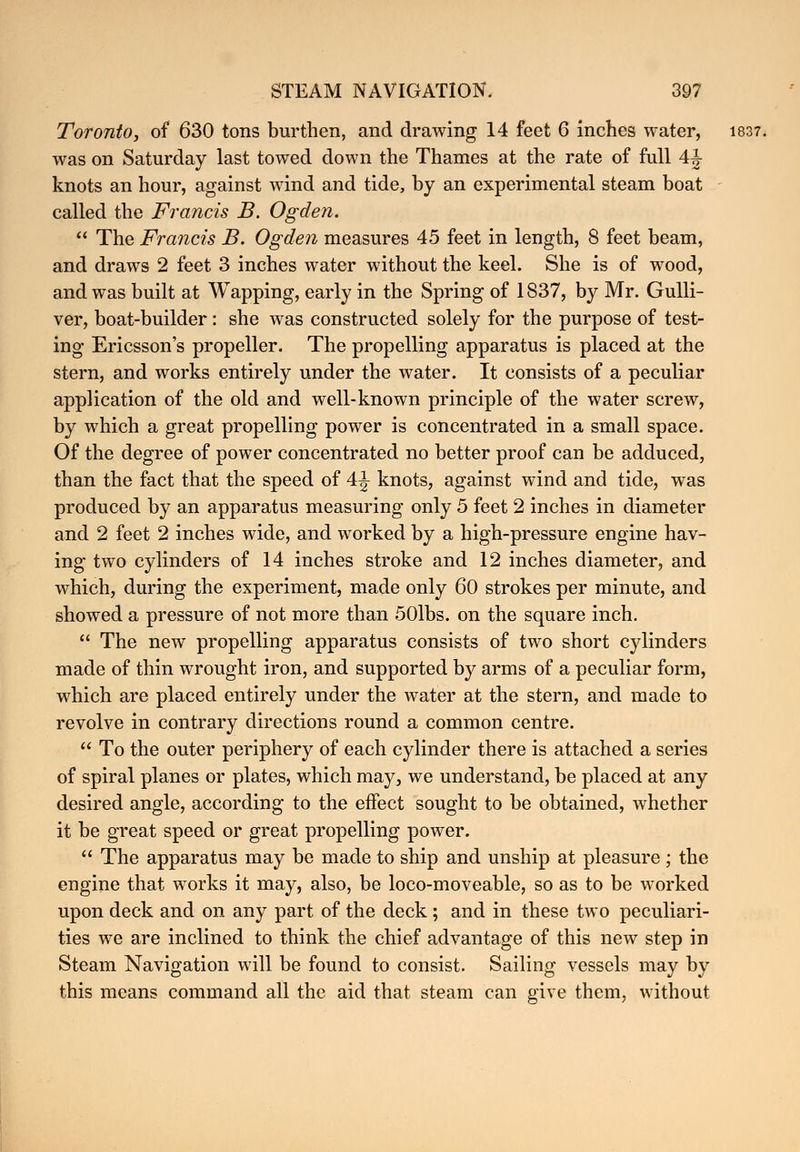 Toronto, of 630 tons burthen, and drawing 14 feet 6 inches water, 1837. was on Saturday last towed down the Thames at the rate of full 4J knots an hour, against wind and tide, by an experimental steam boat called the Francis B. Ogden.  The Francis B. Ogden measures 45 feet in length, 8 feet beam, and draws 2 feet 3 inches water without the keel. She is of wood, and was built at Wapping, early in the Spring of 1837, by Mr. Gulli- ver, boat-builder: she was constructed solely for the purpose of test- ing Ericsson's propeller. The propelling apparatus is placed at the stern, and works entirely under the water. It consists of a peculiar application of the old and well-known principle of the water screw, by which a great propelling power is concentrated in a small space. Of the degree of power concentrated no better proof can be adduced, than the fact that the speed of 4 j- knots, against wind and tide, was produced by an apparatus measuring only 5 feet 2 inches in diameter and 2 feet 2 inches wide, and worked by a high-pressure engine hav- ing two cylinders of 14 inches stroke and 12 inches diameter, and which, during the experiment, made only 60 strokes per minute, and showed a pressure of not more than 50lbs. on the square inch.  The new propelling apparatus consists of two short cylinders made of thin wrought iron, and supported by arms of a peculiar form, which are placed entirely under the water at the stern, and made to revolve in contrary directions round a common centre.  To the outer periphery of each cylinder there is attached a series of spiral planes or plates, which may, we understand, be placed at any desired angle, according to the effect sought to be obtained, whether it be great speed or great propelling power.  The apparatus may be made to ship and unship at pleasure; the engine that works it may, also, be loco-moveable, so as to be worked upon deck and on any part of the deck ; and in these two peculiari- ties we are inclined to think the chief advantage of this new step in Steam Navigation will be found to consist. Sailing vessels may by this means command all the aid that steam can give them, without