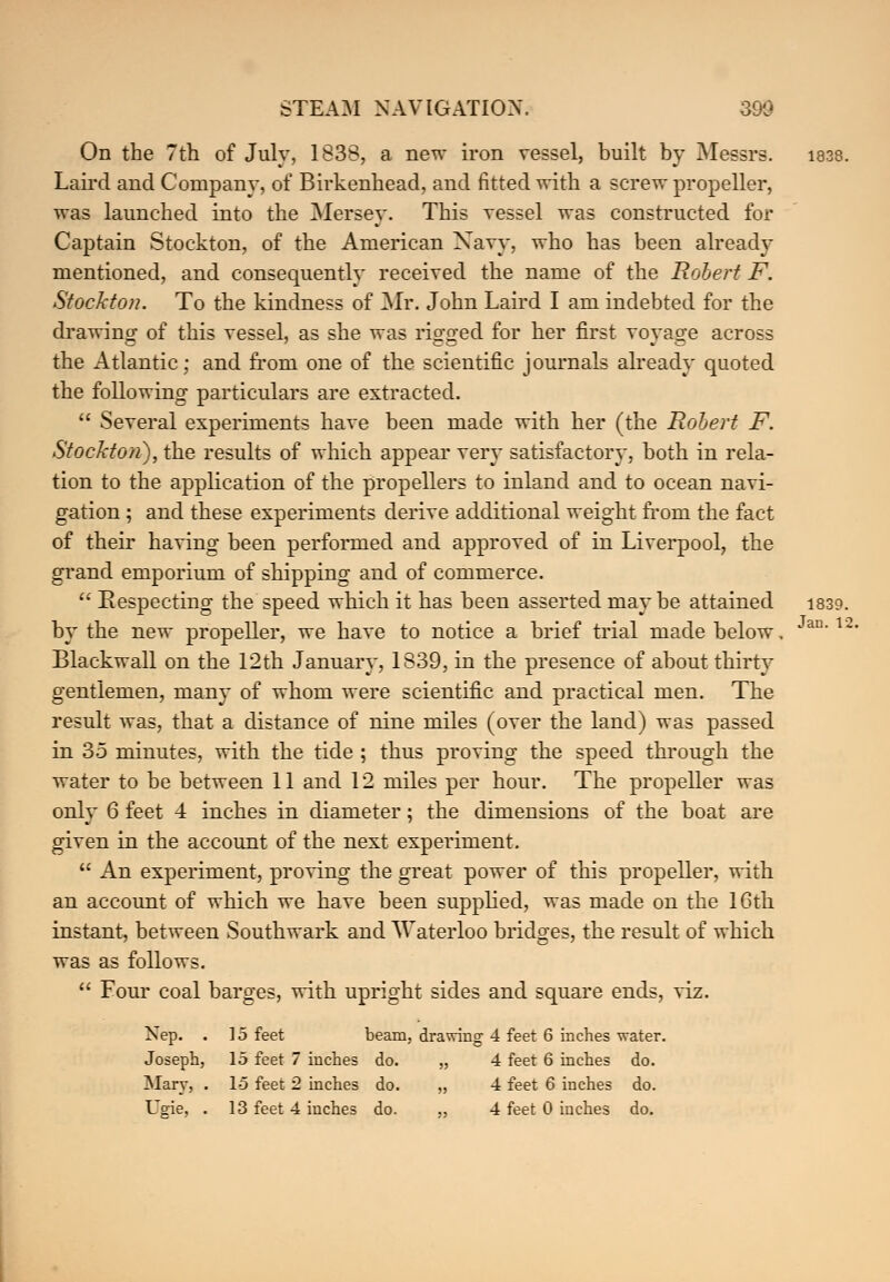 On the 7th of July, 1838, a new iron vessel, built by Messrs. 1838. Laird and Company, of Birkenhead, and fitted with a screw propeller, was launched into the Mersey. This vessel was constructed for Captain Stockton, of the American Xavy, who has been already mentioned, and consequently received the name of the Robert F. Stockton. To the kindness of Mr. John Laird I am indebted for the drawing of this vessel, as she was rio-o-ed for her first vovas^e across the Atlantic; and from one of the scientific journals already quoted the following particulars are extracted.  Several experiments have been made with her (the Robert F. Stockton), the results of which appear very satisfactory, both in rela- tion to the application of the propellers to inland and to ocean navi- gation ; and these experiments derive additional weight from the fact of their having been performed and approved of in Liverpool, the grand emporium of shipping and of commerce.  Respecting the speed which it has been asserted maybe attained 1839. by the new propeller, we have to notice a brief trial made below. Blackwall on the 12th January, 1839, in the presence of about thirty gentlemen, many of whom were scientific and practical men. The result was, that a distance of nine miles (over the land) was passed in 35 minutes, with the tide ; thus proving the speed through the only 6 feet 4 inches in diameter; the dimensions of the boat are given in the account of the next experiment.  An experiment, proving the great power of this propeller, with an account of which we have been supplied, was made on the 16th instant, between Southwark and Waterloo bridges, the result of which was as follows.  Four coal barges, with upright sides and square ends, viz. Nep. . 15 feet beam, drawing 4 feet 6 inches water. Joseph, 15 feet 7 inches do. „ 4 feet 6 inches do. Mary, . 15 feet 2 inches do. „ 4 feet 6 inches do. Ugie, . 13 feet 4 inches do. „ 4 feet 0 inches do. Jan. 15