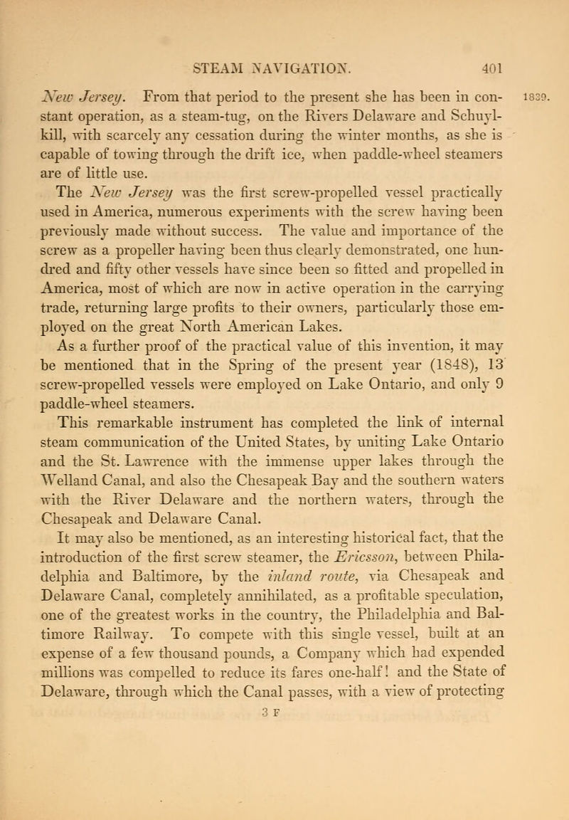 New Jersey. From that period to the present she has been in con- 1839. stant operation, as a steam-tug, on the Rivers Delaware and Schuyl- kill, with scarcely any cessation during the winter months, as she is capable of towing through the drift ice, when paddle-wheel steamers are of little use. The New Jersey was the first screw-propelled vessel practically used in America, numerous experiments with the screw having been previously made without success. The value and importance of the screw as a propeller having been thus clearly demonstrated, one hun- dred and fifty other vessels have since been so fitted and propelled in America, most of which are now in active operation in the carrying trade, returning large profits to their owners, particularly those em- ployed on the great North American Lakes. As a further proof of the practical value of this invention, it may be mentioned that in the Spring of the present year (1848), 13 screw-propelled vessels were employed on Lake Ontario, and only 9 paddle-wheel steamers. This remarkable instrument has completed the link of internal steam communication of the LTnited States, by uniting Lake Ontario and the St. Lawrence with the immense upper lakes through the Welland Canal, and also the Chesapeak Bay and the southern waters with the River Delaware and the northern waters, through the Chesapeak and Delaware Canal. It may also be mentioned, as an interesting historical fact, that the introduction of the first screw steamer, the Ericsson, between Phila- delphia and Baltimore, by the inland route, via Chesapeak and Delaware Canal, completely annihilated, as a profitable speculation, one of the greatest works in the country, the Philadelphia and Bal- timore Railway. To compete with this single vessel, built at an expense of a few thousand pounds, a Company which had expended millions was compelled to reduce its fares one-half! and the State of Delaware, through which the Canal passes, with a view of protecting 3 F