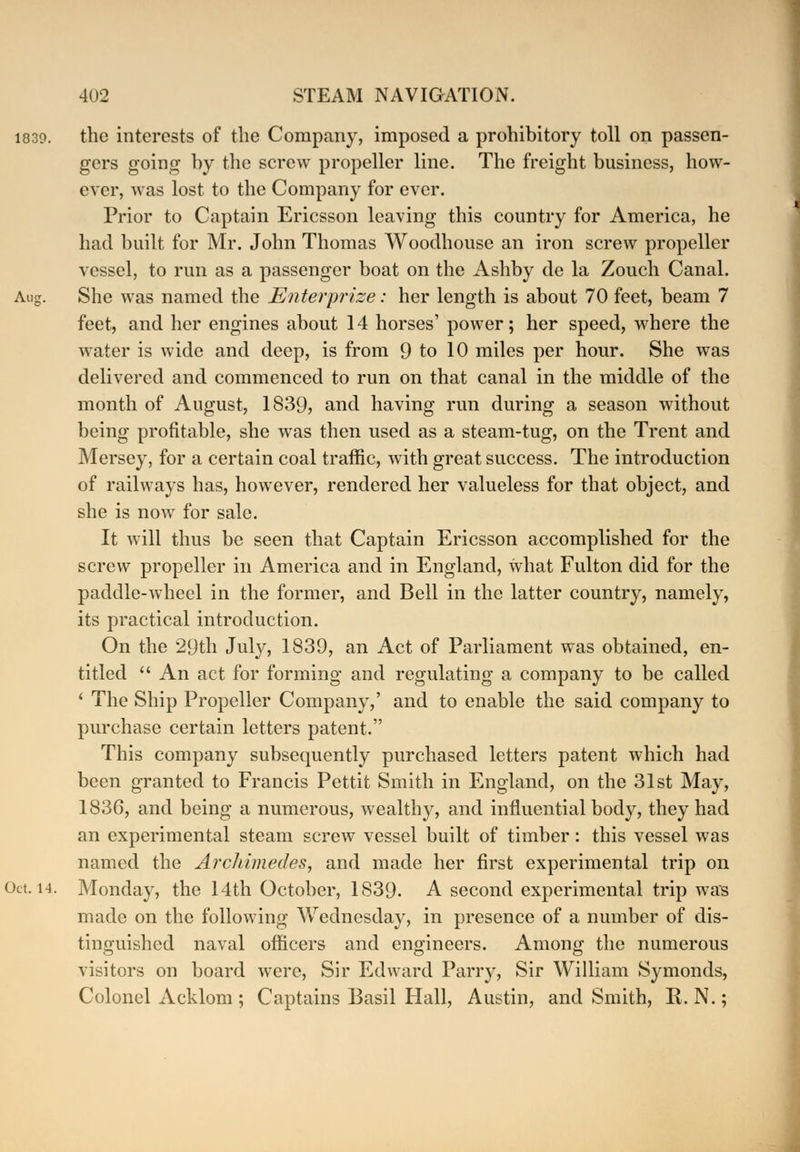 the interests of the Company, imposed a prohibitory toll on passen- gers going by the screw propeller line. The freight business, how- ever, was lost to the Company for ever. Prior to Captain Ericsson leaving this country for America, he had built for Mr. John Thomas Woodhouse an iron screw propeller vessel, to run as a passenger boat on the Ashby de la Zouch Canal. She was named the Enterprize: her length is about 70 feet, beam 7 feet, and her engines about 14 horses' power; her speed, where the water is wide and deep, is from 9 to 10 miles per hour. She was delivered and commenced to run on that canal in the middle of the month of August, 1839, and having run during a season without being profitable, she was then used as a steam-tug, on the Trent and Mersey, for a certain coal traffic, with great success. The introduction of railways has, however, rendered her valueless for that object, and she is now for sale. It will thus be seen that Captain Ericsson accomplished for the screw propeller in America and in England, what Fulton did for the paddle-wheel in the former, and Bell in the latter country, namely, its practical introduction. On the 29th July, 1839, an Act of Parliament was obtained, en- titled  An act for forming and regulating a company to be called ' The Ship Propeller Company,' and to enable the said company to purchase certain letters patent. This company subsequently purchased letters patent which had been granted to Francis Pettit Smith in England, on the 31st May, 1836, and being a numerous, wealthy, and influential body, they had an experimental steam screw vessel built of timber: this vessel was named the Archimedes, and made her first experimental trip on Monday, the 14th October, 1839. A second experimental trip was made on the following Wednesday, in presence of a number of dis- tinguished naval officers and engineers. Among the numerous visitors on board were, Sir Edward Parry, Sir William Symonds, Colonel Acklom ; Captains Basil Hall, Austin, and Smith, R. N.;