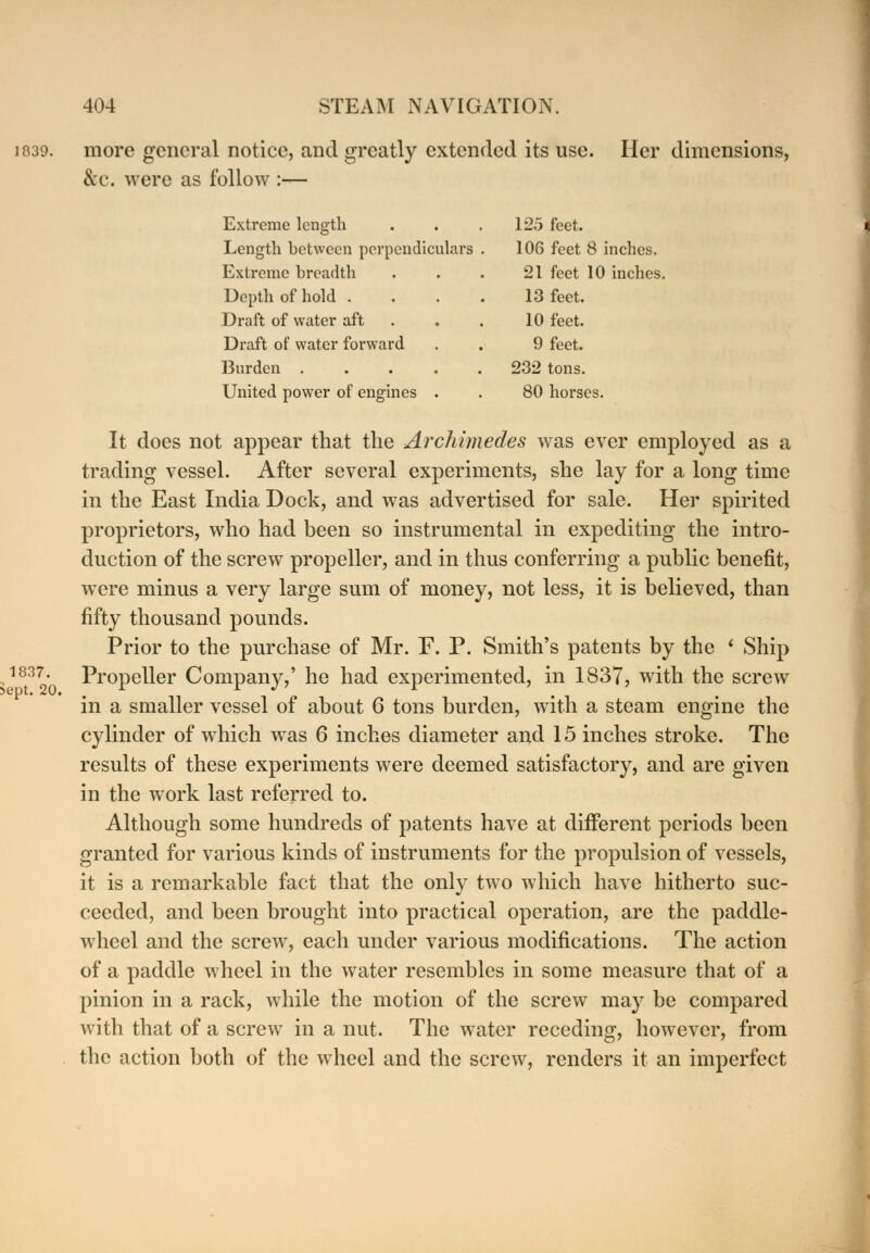 more general notice, and greatly extended its use. Her dimensions, &c. were as follow :— Extreme length 125 feet. Length between perpendiculars 106 feet 8 inches. Extreme breadth 21 feet 10 inches Depth of hold . 13 feet. Draft of water aft 10 feet. Draft of water forward 9 feet. Burden . 232 tons. United power of engines . 80 horses. It does not appear that the Archimedes was ever employed as a trading vessel. After several experiments, she lay for a long time in the East India Dock, and was advertised for sale. Her spirited proprietors, who had been so instrumental in expediting the intro- duction of the screw propeller, and in thus conferring a public benefit, were minus a very large sum of money, not less, it is believed, than fifty thousand pounds. Prior to the purchase of Mr. F. P. Smith's patents by the ' Ship Propeller Company,' he had experimented, in 1837, with the screw in a smaller vessel of about 6 tons burden, with a steam engine the cylinder of which was 6 inches diameter and 15 inches stroke. The results of these experiments were deemed satisfactory, and are given in the work last referred to. Although some hundreds of patents have at different periods been granted for various kinds of instruments for the propulsion of vessels, it is a remarkable fact that the only two which have hitherto suc- ceeded, and been brought into practical operation, are the paddle- wheel and the screw, each under various modifications. The action of a paddle wheel in the water resembles in some measure that of a pinion in a rack, while the motion of the screw may be compared with that of a screw in a nut. The water receding, however, from the action both of the wheel and the screw, renders it an imperfect