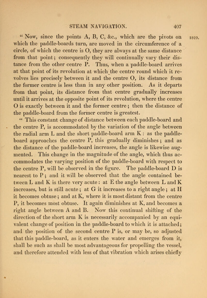  Now, since the points A, B, C, &c, which are the pivots on 1829. which the paddle-boards turn, are moved in the circumference of a circle, of which the centre is O, they are always at the same distance from that point; consequently they will continually vary their dis- tance from the other centre P. Thus, when a paddle-board arrives at that point of its revolution at which the centre round which it re- volves lies precisely between it and the centre O, its distance from the former centre is less than in any other position. As it departs from that point, its distance from that centre gradually increases until it arrives at the opposite point of its revolution, where the centre O is exactly between it and the former centre; then the distance of the paddle-board from the former centre is greatest.  This constant change of distance between each paddle-board and the centre P, is accommodated by the variation of the angle between the radial arm L and the short paddle-board arm K : as the paddle- board approaches the centre P, this gradually diminishes ; and as the distance of the paddle-board increases, the angle is likewise aug- mented. This change in the magnitude of the angle, which thus ac- commodates the varying position of the paddle-board with respect to the centre P, will be observed in the figure. The paddle-board D is nearest to P; and it will be observed that the angle contained be- tween L and K is there very acute : at E the angle between L and K increases, but is still acute ; at G it increases to a right angle ; at H it becomes obtuse ; and at K, where it is most distant from the centre P, it becomes most obtuse. It again diminishes at K, and becomes a right angle between A and B. Now this continual shifting of the direction of the short arm K is necessarily accompanied by an equi- valent change of position in the paddle-board to which it is attached; and the position of the second centre P is, or may be, so adjusted that this paddle-board, as it enters the water and emerges from it, shall be such as shall be most advantageous for propelling the vessel, and therefore attended with less of that vibration which arises chiefly