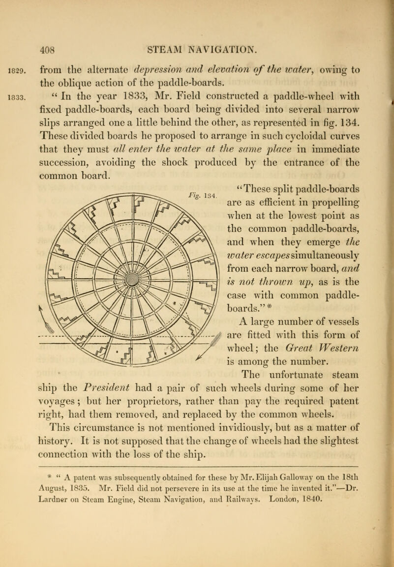 1829. 1833. from the alternate depression and elevation of the water, owing to the ohliquc action of the paddle-boards.  In the year 1833, Mr. Field constructed a paddle-wheel with fixed paddle-boards, each board being divided into several narrow slips arranged one a little behind the other, as represented in fig. 134. These divided boards he proposed to arrange in such cycloidal curves that they must all enter the water at the same place in immediate succession, avoiding the shock produced by the entrance of the common board. These split paddle-boards are as efficient in propelling when at the lowest point as the common paddle-boards, and when they emerge the water escapes simultaneously from each narrow board, and is not thrown up, as is the case with common paddle- boards.* A large number of vessels are fitted with this form of wheel; the Great Western is among the number. The unfortunate steam ship the President had a pair of such wheels during some of her voyages; but her proprietors, rather than pay the required patent right, had them removed, and replaced by the common wheels. This circumstance is not mentioned invidiously, but as a matter of history. It is not supposed that the change of wheels had the slightest connection with the loss of the ship. *  A patent was subsequently obtained for these by Mr. Elijah Galloway on the 18th August, 1835. Mr. Field did not persevere in its use at the time he invented it.—Dr. Lardner on Steam Engine, Steam Navigation, and Railways. London, 1840.