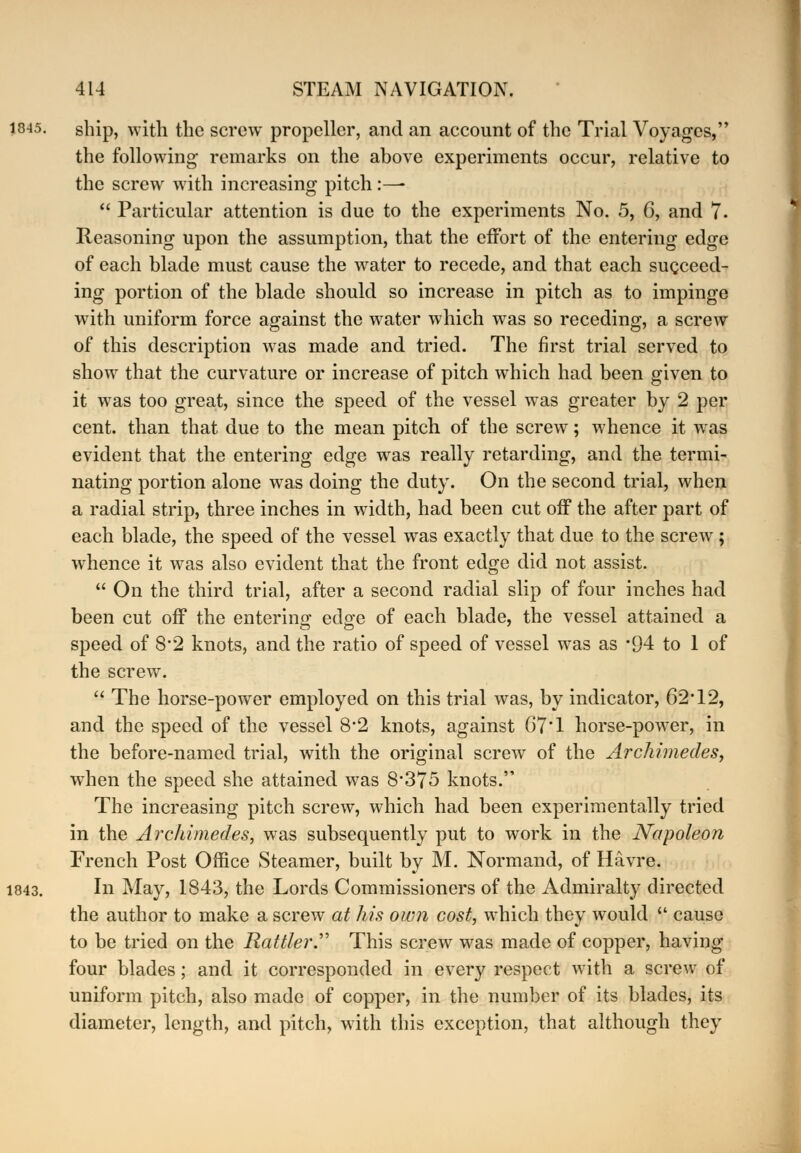 ship, with the screw propeller, and an account of the Trial Voyages, the following; remarks on the above experiments occur, relative to the screw with increasing pitch :—-  Particular attention is due to the experiments No. 5, 6, and 7. Reasoning upon the assumption, that the effort of the entering edge of each blade must cause the water to recede, and that each succeed- ing portion of the blade should so increase in pitch as to impinge with uniform force against the water which was so receding, a screw of this description was made and tried. The first trial served to show that the curvature or increase of pitch which had been given to it was too great, since the speed of the vessel was greater by 2 per cent, than that due to the mean pitch of the screw; whence it wras evident that the entering edge was really retarding, and the termi- nating portion alone was doing the duty. On the second trial, when a radial strip, three inches in width, had been cut off the after part of each blade, the speed of the vessel was exactly that due to the screw; whence it was also evident that the front edge did not assist.  On the third trial, after a second radial slip of four inches had been cut off the entering edo-e of each blade, the vessel attained a speed of 8*2 knots, and the ratio of speed of vessel was as *94 to 1 of the screw.  The horse-power employed on this trial was, by indicator, 62T2, and the speed of the vessel 8*2 knots, against 67T horse-power, in the before-named trial, with the original screw of the Archimedes, when the speed she attained was 8*375 knots. The increasing pitch screw, which had been experimentally tried in the Archimedes, was subsequently put to work in the Napoleon French Post Office Steamer, built by M. Normand, of Havre. In May, 1843, the Lords Commissioners of the Admiralty directed the author to make a screw at his own cost, which they would  cause to be tried on the Rattler.' This screw was made of copper, having four blades; and it corresponded in every respect with a screw of uniform pitch, also made of copper, in the number of its blades, its diameter, length, and pitch, with this exception, that although they