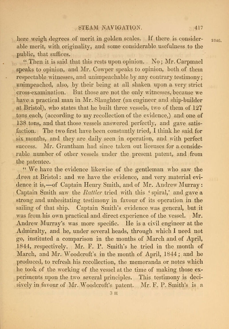 here weigh degrees of merit in golden scales. If there is consider- i84Gi able merit, with originality, and some considerable usefulness to the public, that suffices.  Then it is said that this rests upon opinion. No; Mr. Carpmael speaks to opinion, and Mr. Cowper speaks to opinion, both of them respectable witnesses, and unimpeachable by any contrary testimony; unimpeached, also, by their being at all shaken upon a very strict cross-examination. But those are not the only witnesses, because we have a practical man in Mr. Slaughter (an engineer and ship-builder at Bristol), who states that he built three vessels, two of them of 127 tons each, (according to my recollection of the evidence,) and one of 138 tons, and that those vessels answered perfectly, and gave satis- faction. The two first have been constantly tried, I think he said for six months, and they are daily seen in operation, and with perfect success. Mr. Grantham had since taken out licenses for a conside- rable number of other vessels under the present patent, and from the patentee.  We have the evidence likewise of the gentleman who saw the Avon at Bristol: and we have the evidence, and very material evi- dence it is,—of Captain Henry Smith, and of Mr. Andrew Murray : Captain Smith saw the Rattler tried with this f spiral,' and gave a strong and unhesitating testimony in favour of its operation in the sailing of that ship. Captain Smith's evidence was general, but it was from his own practical and direct experience of the vessel. Mr. Andrew Murray's was more specific. He is a civil engineer at the Admiralty, and he, under several heads, through which I need not go, instituted a comparison in the months of March and of April, 1844, respectively. Mr. F. P. Smith's he tried in the month of March, and Mr. Woodcroft's in the month of April, 1844; and he produced, to refresh his recollection, the memoranda or notes which he took of the working of the vessel at the time of making those ex- periments upon the two several principles. This testimony is deci- sively in favour of Mr. Woodcroft's patent. Mr. F. P. Smith's is a 3 H