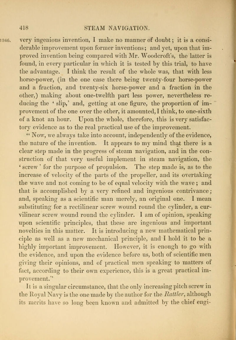 very ingenious invention, I make no manner of doubt; it is a consi- derable improvement upon former inventions; and yet, upon tbat im- proved invention being compared with Mr. WoodcrofVs, the latter is found, in every particular in which it is tested by this trial, to have the advantage. I think the result of the whole was, that with less horse-power, (in the one case there being twenty-four horse-power and a fraction, and twenty-six horse-power and a fraction in the other,) making about one-twelfth part less power, nevertheless re- ducing the ' slip,' and, getting at one figure, the proportion of im- provement of the one over the other, it amounted, I think, to one-sixth of a knot an hour. Upon the whole, therefore, this is very satisfac- tory evidence as to the real practical use of the improvement.  Now, we always take into account, independently of the evidence, the nature of the invention. It appears to my mind that there is a clear step made in the progress of steam navigation, and in the con- struction of that very useful implement in steam navigation, the ' screw' for the purpose of propulsion. The step made is, as to the increase of velocity of the parts of the propeller, and its overtaking the wave and not coming to be of equal velocity with the wave ; and that is accomplished by a very refined and ingenious contrivance; and, speaking as a scientific man merely, an original one. I mean substituting for a rectilinear screw wound round the cylinder, a cur- vilinear screw wound round the cylinder. I am of opinion, speaking upon scientific principles, that these are ingenious and important novelties in this matter. It is introducing a new mathematical prin- ciple as well as a new mechanical principle, and I hold it to be a highly important improvement. However, it is enough to go with the evidence, and upon the evidence before us, both of scientific men giving their opinions, and of practical men speaking to matters of fact, according to their own experience, this is a great practical im- provement. It is a singular circumstance, that the only increasing pitch screw in the Royal Navy is the one made by the author for the Rattler, although its merits have so long been known and admitted by the chief engi-