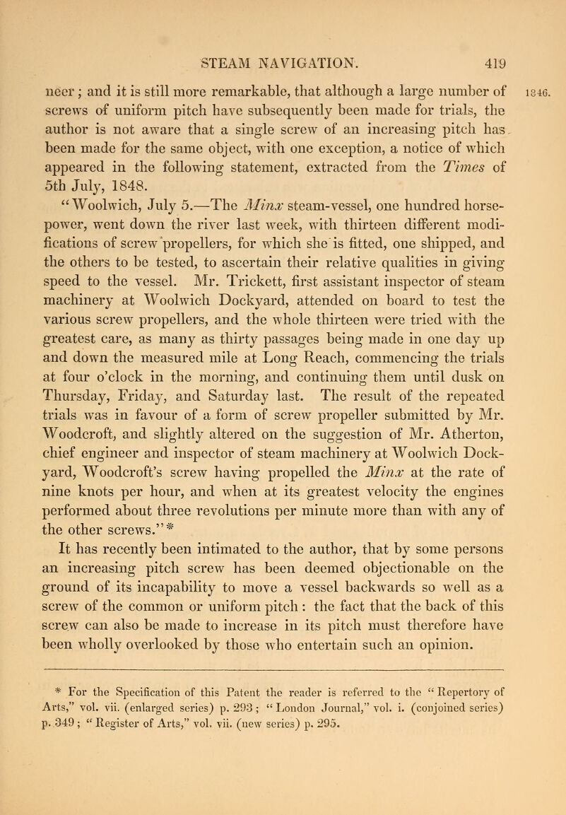 neer; and it is still more remarkable, that although a large number of i846. screws of uniform pitch have subsequently been made for trials, the author is not aware that a single screw of an increasing pitch has been made for the same object, with one exception, a notice of which appeared in the following statement, extracted from the Times of 5th July, 1848.  Woolwich, July 5.—The Minx steam-vessel, one hundred horse- power, went down the river last week, with thirteen different modi- fications of screw propellers, for which she is fitted, one shipped, and the others to be tested, to ascertain their relative qualities in giving speed to the vessel. Mr. Trickett, first assistant inspector of steam machinery at Woolwich Dockyard, attended on board to test the various screw propellers, and the whole thirteen were tried with the greatest care, as many as thirty passages being made in one day up and down the measured mile at Long Reach, commencing the trials at four o'clock in the morning, and continuing them until dusk on Thursday, Friday, and Saturday last. The result of the repeated trials was in favour of a form of screw propeller submitted by Mr. Woodcroft, and slightly altered on the suggestion of Mr. Atherton, chief engineer and inspector of steam machinery at Woolwich Dock- yard, Woodcroft's screw having propelled the Minx at the rate of nine knots per hour, and when at its greatest velocity the engines performed about three revolutions per minute more than with any of the other screws.* It has recently been intimated to the author, that by some persons an increasing pitch screw has been deemed objectionable on the ground of its incapability to move a vessel backwards so well as a screw of the common or uniform pitch : the fact that the back of this screw can also be made to increase in its pitch must therefore have been wholly overlooked by those who entertain such an opinion. * For the Specification of this Patent the reader is referred to the  Repertory of Arts, vol. vii. (enlarged series) p. 293;  London Journal, vol. i. (conjoined series) p. 349 ;  Register of Arts, vol. vii. (new series) p. 295.