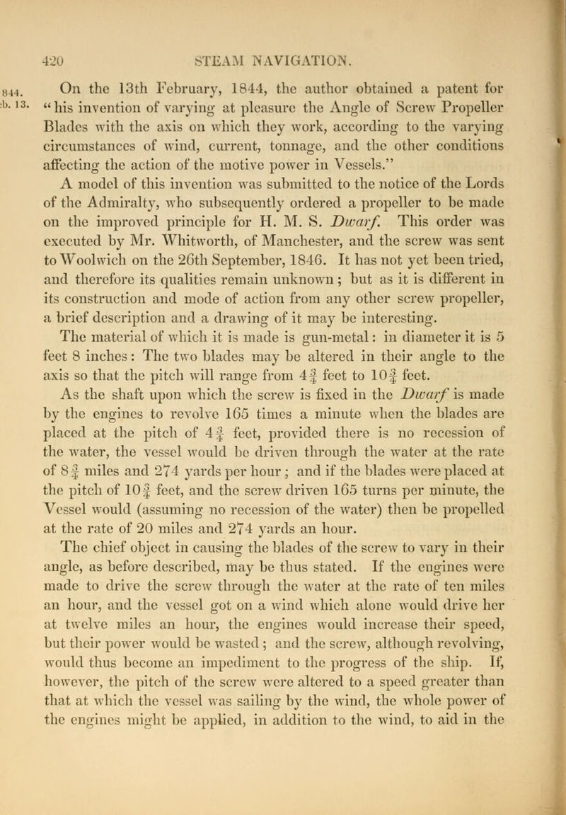 On the 13th February, 1844, the author obtained a patent for  his invention of varying at pleasure the Angle of Screw Propeller Blades with the axis on which they work, according to the varying circumstances of wind, current, tonnage, and the other conditions affecting the action of the motive power in Vessels. A model of this invention was submitted to the notice of the Lords of the Admiralty, who subsequently ordered a propeller to be made on the improved principle for H. M. S. Dwarf. This order was executed by Mr. Whitworth, of Manchester, and the screw was sent to Woolwich on the 2Cth September, 1846. It has not yet been tried, and therefore its qualities remain unknown ; but as it is different in its construction and mode of action from any other screw propeller, a brief description and a drawing of it may be interesting. The material of which it is made is gun-metal: in diameter it is 5 feet 8 inches: The two blades may be altered in their angle to the axis so that the pitch will range from 4 j feet to lOf feet. As the shaft upon which the screw is fixed in the Dwarf is made by the engines to revolve 165 times a minute when the blades are placed at the pitch of 4f feet, provided there is no recession of the water, the vessel would be driven through the water at the rate of 8 j miles and 274 yards per hour ; and if the blades were placed at the pitch of 10 f feet, and the screw driven 165 turns per minute, the Vessel would (assuming no recession of the water) then be propelled at the rate of 20 miles and 274 yards an hour. The chief object in causing the blades of the screw to vary in their angle, as before described, may be thus stated. If the engines were made to drive the screw through the water at the rate of ten miles an hour, and the vessel got on a wind which alone would drive her at twelve miles an hour, the engines would increase their speed, but their power would be wasted; and the screw, although revolving, would thus become an impediment to the progress of the ship. If, however, the pitch of the screw were altered to a speed greater than that at which the vessel was sailing by the wind, the whole power of the engines might be applied, in addition to the wind, to aid in the