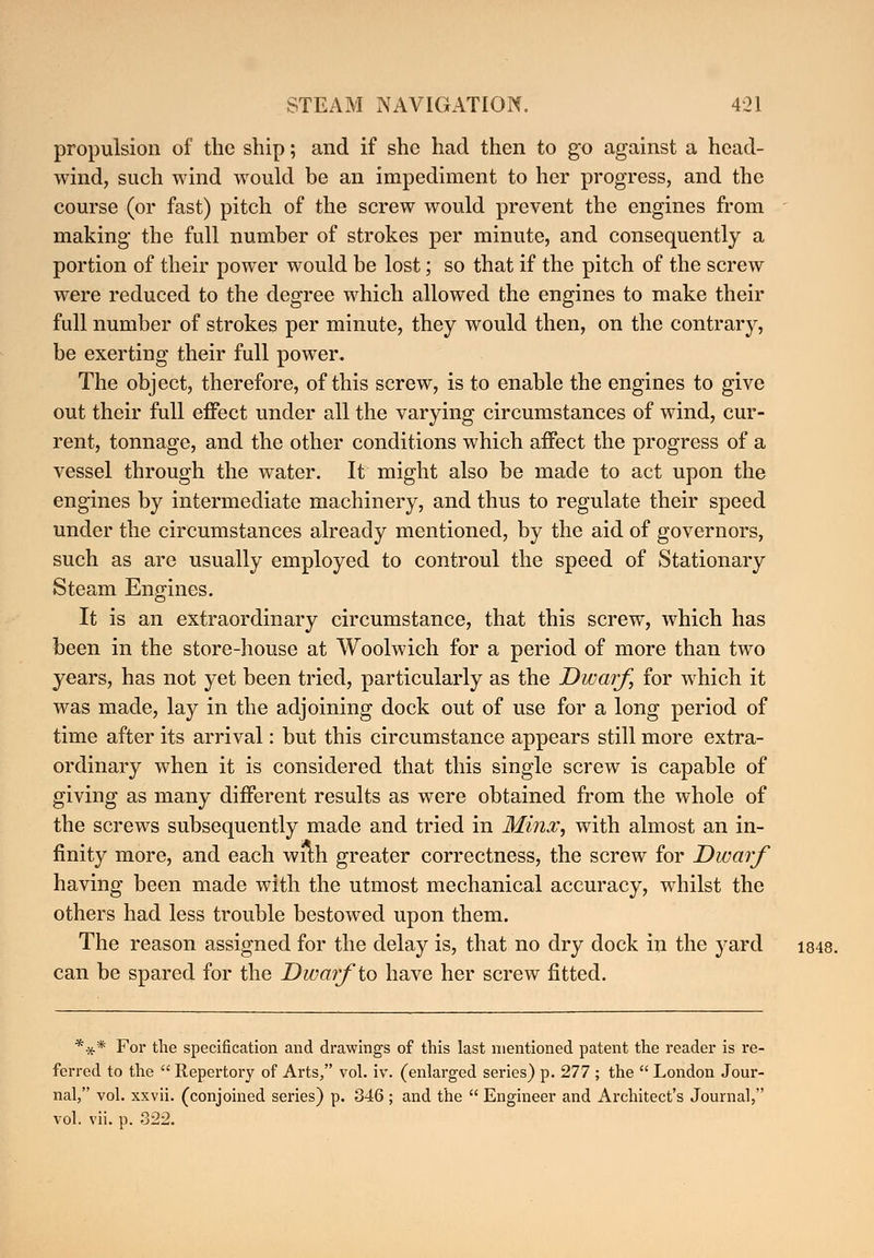 propulsion of the ship; and if she had then to go against a head- wind, such wind would be an impediment to her progress, and the course (or fast) pitch of the screw would prevent the engines from making the full number of strokes per minute, and consequently a portion of their power would be lost; so that if the pitch of the screw were reduced to the degree which allowed the engines to make their full number of strokes per minute, they would then, on the contrary, be exerting their full power. The object, therefore, of this screw, is to enable the engines to give out their full effect under all the varying circumstances of wind, cur- rent, tonnage, and the other conditions which affect the progress of a vessel through the water. It might also be made to act upon the engines by intermediate machinery, and thus to regulate their speed under the circumstances already mentioned, by the aid of governors, such as are usually employed to controul the speed of Stationary Steam Engines. It is an extraordinary circumstance, that this screw, which has been in the store-house at Woolwich for a period of more than two years, has not yet been tried, particularly as the Dwarf, for which it was made, lay in the adjoining dock out of use for a long period of time after its arrival: but this circumstance appears still more extra- ordinary when it is considered that this single screw is capable of giving as many different results as were obtained from the whole of the screws subsequently made and tried in Minx, with almost an in- finity more, and each with greater correctness, the screw for Dwarf having been made with the utmost mechanical accuracy, whilst the others had less trouble bestowed upon them. The reason assigned for the delay is, that no dry dock in the yard 1848. can be spared for the Dwarf 'to have her screw fitted. *** For the specification and drawings of this last mentioned patent the reader is re- ferred to the  Repertory of Arts, vol. iv. (enlarged series) p. 277 ; the  London Jour- nal, vol. xxvii. (conjoined series) p. 346 ; and the  Engineer and Architect's Journal, vol. vii. p. 322.