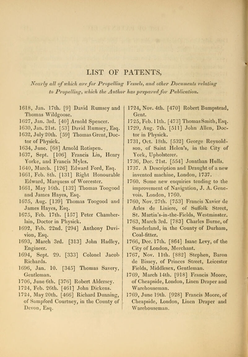 LIST OF PATENTS, Nearly all of which are for Propelling Vessels, and other Documents relating to Propelling, which the Author has prepared for Publication. 1618, Jan. 17th. [9] David Rumsey and Thomas Wildgoose. 1627, Jan. 3rd. [40] Arnold Spencer. 1630, Jan. 21st. [53] David Rumsey, Esq. 1632, July 20th. [59] Thomas Grent, Doc- tor of Physick. 1634, June. [68] Arnold Rotispen. 1637, Sept. [106] Francis Lin, Henry Yorke, and Francis Myles. 1640, March. [126] Edward Ford, Esq. 1661, Feb. 8th. [131] Right Honourable Edward, Marquess of Worcester. 1661, May 16th. [132] Thomas Toogood and James Hayes, Esq. 1675, Aug. [139] Thomas Toogood and James Hayes, Esq. 1675, Feb. 17th. [157] Peter Chamber- lain, Doctor in Physick. 1692, Feb. 22nd. [294] Anthony Duvi- vion, Esq. 1693, March 3rd. [313] John Hadley, Engineer. 1694, Sept. 29. [333] Colonel Jacob Richards. 1696, Jan. 10. [345] Thomas Savery, Gentleman. 1706, June 6th. [376] Robert Aldersey. 1724, Feb. 26th. [461] John Dickens. 1724, May 20th. [466] Richard Dunning, of Sampford Courtney, in the County of Devon, Esq. 1724, Nov. 4th. [470] Robert Bumpstead, Gent. 1725, Feb. 11th. [473] ThomasSmith,Esq. 1729, Aug. 7th. [511] John Allen, Doc- tor in Physick. 1731, Oct. 18th. [532] George Reynold- son, of Saint Helen's, in the City of York, Upholsterer. 1736, Dec. 21st. [554] Jonathan Hulls. 1737. A Description and Draught of a new invented machine, London, 1737. 1760. Some new enquiries tending to the improvement of Navigation, J. A. Gene- vois. London, 1760. 1760, Nov. 27th. [753] Francis Xavier de Aries de Liniere, of Suffolk Street, St. Martin's-in-the-Fields, Westminster. 1763, March 3rd. [783] Charles Burne, of Sunderland, in the County of Durham, Coal-fitter. 1766, Dec. 17th. [864] Isaac Levy, of the City of London, Merchant. 1767, Nov. 11th. [882] Stephen, Baron de Bissey, of Princes Street, Leicester Fields, Middlesex, Gentleman. 1769, March 14th. [918] Francis Moore, of Cheapside, London, Linen Draper and Warehouseman. 1769, June 19th. [928] Francis Moore, of Cheapside, London, Linen Draper and Warehouseman.