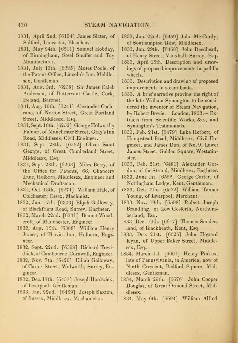 1831, April 2nd. [6194] James Slater, of Salford, Lancaster, Bleacher. 1831, May 24th. [6211] Samuel Hobday, of Birmingham, Steel Snuffer and Toy Manufacturer. 1831, July 13th. [6225] Moses Poole, of the Patent Office, Lincoln's Inn, Middle- sex, Gentleman. 1831, Aug. 3rd. [6238] Sir James Caleb Anderson, of Buttervant Castle, Cork, Ireland, Baronet. 1831, Aug. 10th. [6241] Alexander Coch- rane, of Norton Street, Great Portland Street, Middlesex, Esq. 1831,Sept. 16th. [6252] George Holworthy Palmer, of Manchester Street, Gray's Inn Road, Middlesex, Civil Engineer. 1831, Sept. 28th. [6262] Oliver Saint George, of Great Cumberland Street, Middlesex, Esq. 1831, Sept. 28th. [6263] Miles Berry, of the Office for Patents, 66, Chancery Lane, Holborn, Middlesex, Engineer and Mechanical Draftsman. 1831, Oct. 13th. [6271] William Hale, of Colchester, Essex, Machinist. 1832, Jan. 17th. [6303] Elijah Galloway, of Blackfriars Road, Surrey, Engineer. 1832, March 22nd. [6341] Bennet Wood- croft, of Manchester, Engineer. 1832, Aug. 15th. [6388] William Henry James, of Thavies Inn, Holborn, Engi- neer. 1832, Sept. 22nd. [6399] Richard Trevi- thick,of Cambourne, Cornwall, Engineer. 1832, Nov. 7th. [6420] Elijah Galloway, of Carter Street, Walworth, Surrey, En- gineer. 1832, Dec. 17th. [6437] JosephHardwick, of Liverpool, Gentleman. 1833, Jan. 22nd. [6459] Joseph Saxton, of Sussex, Middlesex, Mechanician. 1833, Jan. 22nd. [6459] John Mc Curdy, of Southampton Rowr, Middlesex. 1833, Jan. 29th. [6468] John Reedhead, of Henry Street, Vauxhall, Surrey, Esq. 1833, April 15th. Description and draw- ings of proposed improvements in paddle wheels. 1833. Description and drawing of proposed improvements in steam boats. 1833. A brief narrative proving the right of the late William Symington to be consi- dered the inventor of Steam Navigation, by Robert Bowie. London, 1833.— Ex- tracts from Scientific Works, &c, and Symington's Testimonials. 1833, Feb. 21st. [6479] Luke Herbert, of Hampstead Road, Middlesex, Civil En- gineer, and James Don, of No. 9, Lower James Street, Golden Square, Westmin- ster. 1833, Feb. 21st. [6481] Alexander Gor- don, of the Strand, Middlesex, Engineer. 1833, June 1st. [6522] George Carter, of Nottingham Lodge, Kent, Gentleman. 1833, Oct. 7th. [6572] William Tanner Young, of Liverpool, Merchant. 1833, Nov. 19th. [6598] Robert Joseph Brandling, of Low Gosforth, Northum- berland, Esq. 1833, Dec. 19th. [6617] Thomas Sunder- land, of Blackheath, Kent, Esq. 1833, Dec. 21st. [6625] John Howard Kyan, of Upper Baker Street, Middle- sex, Esq. 1834, March 1st. [6661] Henry Pinkus, late of Pennsylvania, in America, now of North Crescent, Bedford Square, Mid- dlesex, Gentleman. 1834, March 29th. [6676] John Cooper Douglas, of Great Ormond Street, Mid- dlesex. 1834, May 6th. [6694] William Alfred