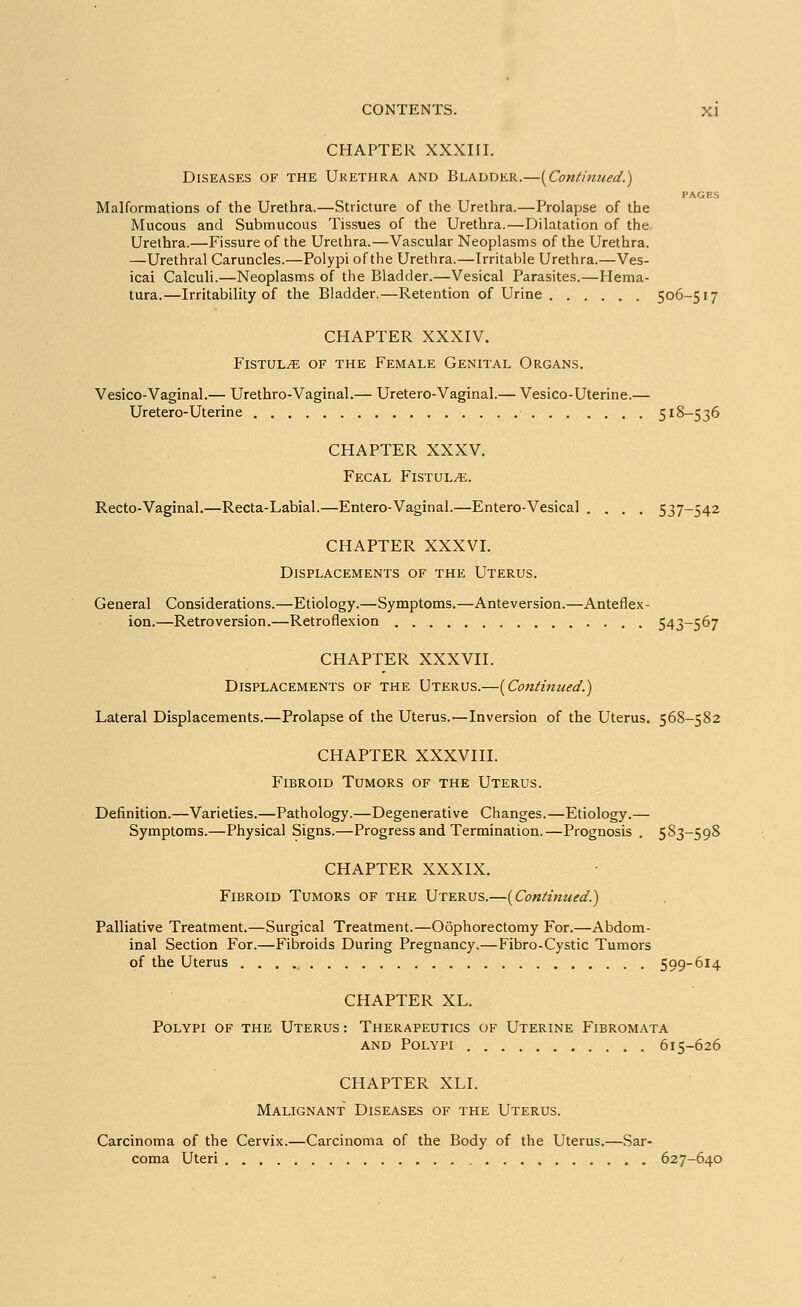 CHAPTER XXXIII. Diseases of the Urethra and Bladder.—{Continued.) PAGES Malformations of the Urethra.—Stricture of the Urethra.—Prolapse of the Mucous and Submucous Tissues of the Urethra.—Dilatation of the Urethra.—Fissure of the Urethra.—Vascular Neoplasms of the Urethra. —Urethral Caruncles.—Polypi of the Urethra.—Irritable Urethra.—Ves- ical Calculi.—Neoplasms of the Bladder.—Vesical Parasites.—Hema- tura.—Irritability of the Bladder.—Retention of Urine 506-517 CHAPTER XXXIV. Fistula of the Female Genital Organs. Vesico-Vaginal.— Urethro-Vaginal.— Uretero-Vaginal.— Vesico-Uterine.— Uretero-Uterine 518—536 CHAPTER XXXV. Fecal Fistula. Recto-Vaginal.—Recta-Labial.—Entero-Vaginal.—Entero-Vesical .... 537-542 CHAPTER XXXVI. Displacements of the Uterus. General Considerations.—Etiology.—Symptoms.—Anteversion.—Anteflex- ion.—Retroversion.—Retroflexion 543-567 CHAPTER XXXVII. Displacements of the Uterus.—(Continued.) Lateral Displacements.—Prolapse of the Uterus.—Inversion of the Uterus. 568-582 CHAPTER XXXVIII. Fibroid Tumors of the Uterus. Definition.—Varieties.—Pathology.—Degenerative Changes.—Etiology.— Symptoms.—Physical Signs.—Progress and Termination.—Prognosis . 583-598 CHAPTER XXXIX. Fibroid Tumors of the Uterus.—(Continued.) Palliative Treatment.—Surgical Treatment.—Oophorectomy For.—Abdom- inal Section For.—Fibroids During Pregnancy.—Fibro-Cystic Tumors of the Uterus 599-614 CHAPTER XL. Polypi of the Uterus : Therapeutics of Uterine Fibromata and Polypi 615-626 CHAPTER XLI. Malignant Diseases of the Uterus. Carcinoma of the Cervix.—Carcinoma of the Body of the Uterus.—Sar- coma Uteri 627-640