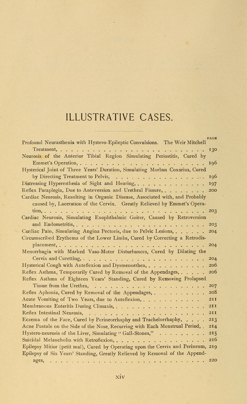 PAGE Profound Neurasthenia with Hystero-Epileptic Convulsions. The Weir Mitchell Treatment, 130 Neurosis of the Anterior Tibial Region Simulating Periostitis, Cured by Emmet's Operation, 196 Hysterical Joint of Three Years' Duration, Simulating Morbus Coxarius, Cured by Directing Treatment to Pelvis, . 196 Distressing Hyperesthesia of Sight and Hearing, 197 Reflex Paraplegia, Due to Anteversion and Urethral Fissure, 200 Cardiac Neurosis, Resulting in Organic Disease, Associated with, and Probably caused by, Laceration of the Cervix. Greatly Relieved by Emmet's Opera- tion, 203 Cardiac Neurosis, Simulating Exophthalmic Goiter, Caused by Retroversion and Endometritis, 203 Cardiac Pain, Simulating Angina Pectoris, due to Pelvic Lesions, 204 Circumscribed Erythema of the Lower Limbs, Cured by Correcting a Retrodis- placement, 204 Menorrhagia with Marked Vaso-Motor Disturbances, Cured by Dilating the Cervix and Curetting, 204 Hysterical Cough with Anteflexion and Dysmenorrhea, 206 Reflex Asthma, Temporarily Cured by Removal of the Appendages, 206 Reflex Asthma of Eighteen Years' Standing, Cured by Removing Prolapsed Tissue from the Urethra, 207 Reflex Aphonia, Cured by Removal of the Appendages, 208 Acute Vomiting of Two Years, due to Anteflexion, 211 Membranous Enteritis During Climaxis, 211 Reflex Intestinal Neurosis, 211 Eczema of the Face, Cured by Perineorrhaphy and Trachelorrhaphy, .... 213 Acne Pustule on the Side of the Nose, Recurring with Each Menstrual Period, . 214 Hystero-neurosis of the Liver, Simulating  Gall-Stones, 215 Suicidal Melancholia with Retroflexion, 216 Epilepsy Mitior (petit mal), Cured by Operating upon the Cervix and Perineum, 219 Epilepsy of Six Years' Standing, Greatly Relieved by Removal of the Append- ages, 220