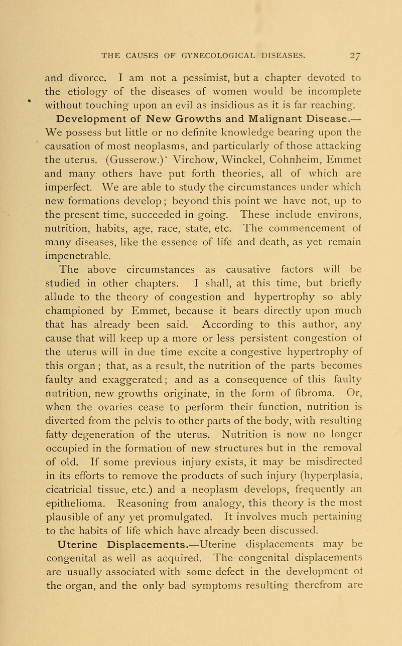 and divorce. I am not a pessimist, but a chapter devoted to the etiology of the diseases of women would be incomplete without touching upon an evil as insidious as it is far reaching. Development of New Growths and Malignant Disease.— We possess but little or no definite knowledge bearing upon the causation of most neoplasms, and particularly of those attacking the uterus. (Gusserow.)' Virchow, Winckel, Cohnheim, Emmet and many others have put forth theories, all of which are imperfect. We are able to study the circumstances under which new formations develop; beyond this point we have not, up to the present time, succeeded in going. These include environs, nutrition, habits, age, race, state, etc. The commencement of many diseases, like the essence of life and death, as yet remain impenetrable. The above circumstances as causative factors will be studied in other chapters. I shall, at this time, but briefly allude to the theory of congestion and hypertrophy so ably championed by Emmet, because it bears directly upon much that has already been said. According to this author, any cause that will keep up a more or less persistent congestion of the uterus will in due time excite a congestive hypertrophy of this organ ; that, as a result, the nutrition of the parts becomes faulty and exaggerated; and as a consequence of this faulty nutrition, new growths originate, in the form of fibroma. Or, when the ovaries cease to perform their function, nutrition is diverted from the pelvis to other parts of the body, with resulting fatty degeneration of the uterus. Nutrition is now no longer occupied in the formation of new structures but in the removal of old. If some previous injury exists, it may be misdirected in its efforts to remove the products of such injury (hyperplasia, cicatricial tissue, etc.) and a neoplasm develops, frequently an epithelioma. Reasoning from analogy, this theory is the most plausible of any yet promulgated. It involves much pertaining to the habits of life which have already been discussed. Uterine Displacements.—Uterine displacements may be congenital as well as acquired. The congenital displacements are usually associated with some defect in the development ol the organ, and the only bad symptoms resulting therefrom are