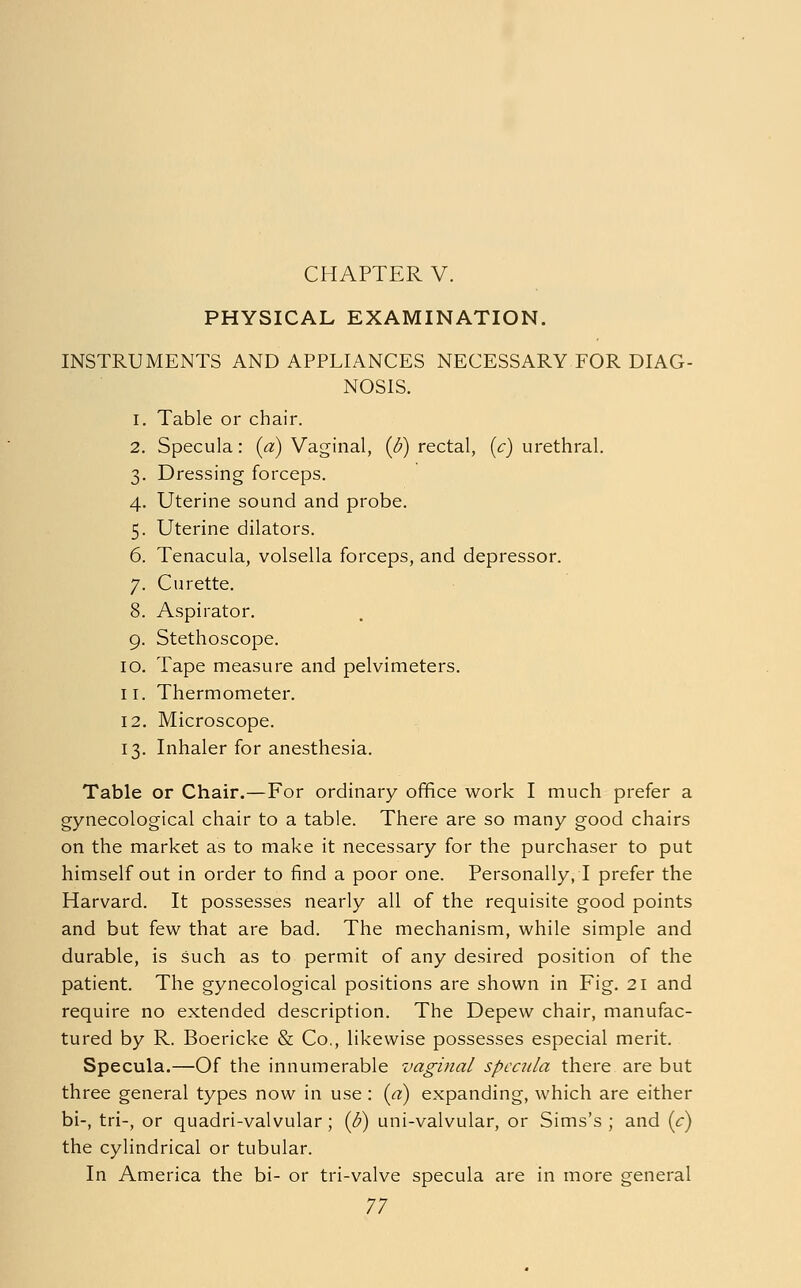 CHAPTER V. PHYSICAL EXAMINATION. INSTRUMENTS AND APPLIANCES NECESSARY FOR DIAG- NOSIS. 1. Table or chair. 2. Specula: (a) Vaginal, (6) rectal, (c) urethral. 3. Dressing forceps. 4. Uterine sound and probe. 5. Uterine dilators. 6. Tenacula, volsella forceps, and depressor. 7. Curette. 8. Aspirator. 9. Stethoscope. 10. Tape measure and pelvimeters. 11. Thermometer. 12. Microscope. 13. Inhaler for anesthesia. Table or Chair.—For ordinary office work I much prefer a gynecological chair to a table. There are so many good chairs on the market as to make it necessary for the purchaser to put himself out in order to find a poor one. Personally, I prefer the Harvard. It possesses nearly all of the requisite good points and but few that are bad. The mechanism, while simple and durable, is such as to permit of any desired position of the patient. The gynecological positions are shown in Fig. 21 and require no extended description. The Depew chair, manufac- tured by R. Boericke & Co., likewise possesses especial merit. Specula.—Of the innumerable vaginal specula there are but three general types now in use: (a) expanding, which are either bi-, tri-, or quadri-valvular; (d) uni-valvular, or Sims's ; and (c) the cylindrical or tubular. In America the bi- or tri-valve specula are in more general