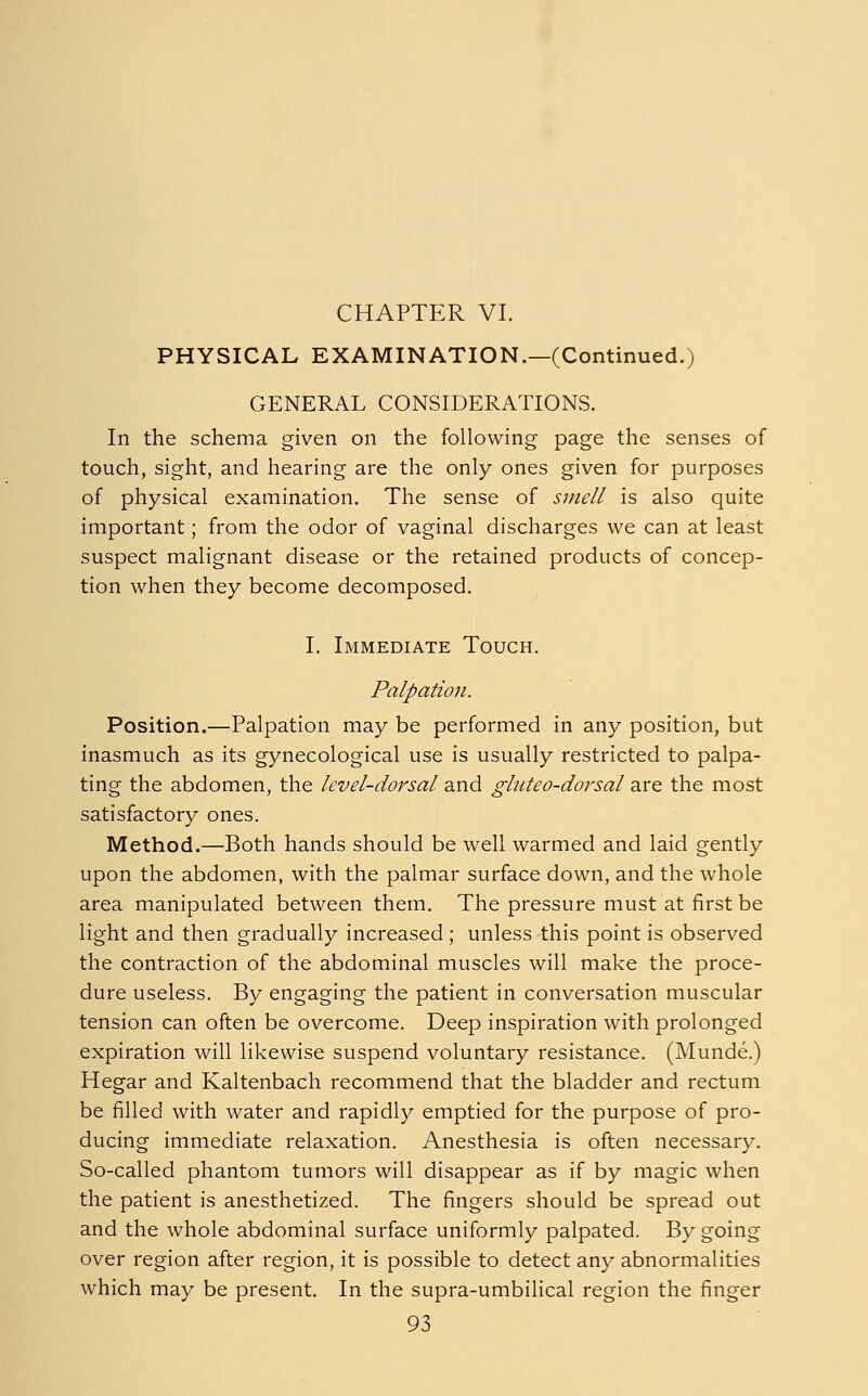 CHAPTER VI. PHYSICAL EXAMINATION.—(Continued.) GENERAL CONSIDERATIONS. In the schema given on the following page the senses of touch, sight, and hearing are the only ones given for purposes of physical examination. The sense of smell is also quite important; from the odor of vaginal discharges we can at least suspect malignant disease or the retained products of concep- tion when they become decomposed. I. Immediate Touch. Palpation. Position.—Palpation may be performed in any position, but inasmuch as its gynecological use is usually restricted to palpa- ting the abdomen, the level-dorsal and glnteo-dorsal are the most satisfactory ones. Method.—Both hands should be well warmed and laid gently upon the abdomen, with the palmar surface down, and the whole area manipulated between them. The pressure must at first be light and then gradually increased; unless this point is observed the contraction of the abdominal muscles will make the proce- dure useless. By engaging the patient in conversation muscular tension can often be overcome. Deep inspiration with prolonged expiration will likewise suspend voluntary resistance. (Munde.) Hegar and Kaltenbach recommend that the bladder and rectum be filled with water and rapidly emptied for the purpose of pro- ducing immediate relaxation. Anesthesia is often necessary. So-called phantom tumors will disappear as if by magic when the patient is anesthetized. The fingers should be spread out and the whole abdominal surface uniformly palpated. By going over region after region, it is possible to detect any abnormalities which may be present. In the supra-umbilical region the finger