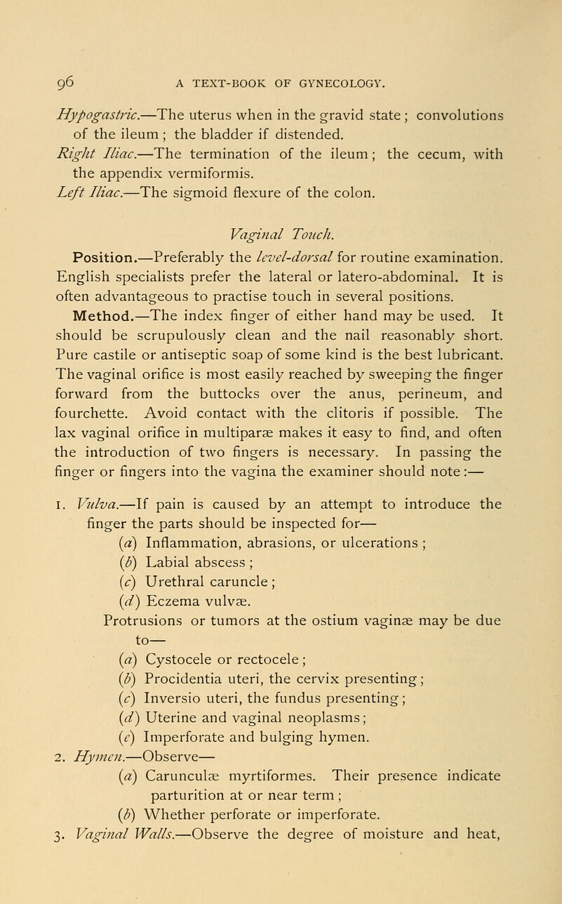 Hypogastric.—The uterus when in the gravid state ; convolutions of the ileum ; the bladder if distended. Right Iliac.—The termination of the ileum; the cecum, with the appendix vermiformis. Left Iliac.—The sigmoid flexure of the colon. Vaginal Touch. Position.—Preferably the level-dorsal for routine examination. English specialists prefer the lateral or latero-abdominal. It is often advantageous to practise touch in several positions. Method.—The index finger of either hand may be used. It should be scrupulously clean and the nail reasonably short. Pure castile or antiseptic soap of some kind is the best lubricant. The vaginal orifice is most easily reached by sweeping the finger forward from the buttocks over the anus, perineum, and fourchette. Avoid contact with the clitoris if possible. The lax vaginal orifice in multiparas makes it easy to find, and often the introduction of two fingers is necessary. In passing the finger or fingers into the vagina the examiner should note:— i. Vulva.—If pain is caused by an attempt to introduce the finger the parts should be inspected for— (a) Inflammation, abrasions, or ulcerations ; (b) Labial abscess; (c) Urethral caruncle; (d) Eczema vulvae. Protrusions or tumors at the ostium vaginae may be due to— (a) Cystocele or rectocele ; (d) Procidentia uteri, the cervix presenting; (c) Inversio uteri, the fundus presenting; (d) Uterine and vaginal neoplasms; (<?) Imperforate and bulging hymen. 2. Hymen.—Observe— (a) Carunculae myrtiformes. Their presence indicate parturition at or near term ; (o) Whether perforate or imperforate. 3. Vaginal Walls.—Observe the degree of moisture and heat,