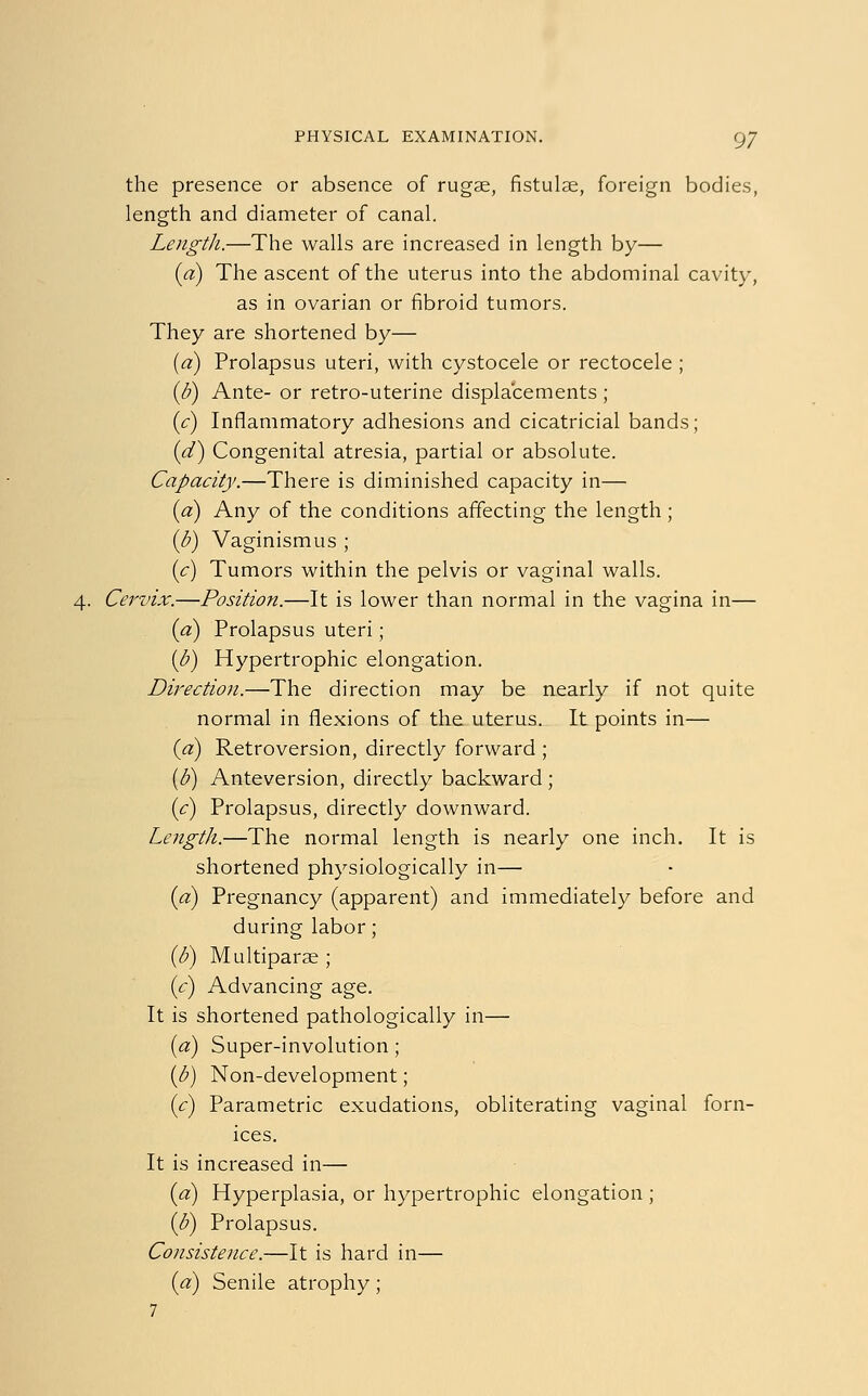 the presence or absence of rugae, fistulae, foreign bodies, length and diameter of canal. Length.—The walls are increased in length by— id) The ascent of the uterus into the abdominal cavity, as in ovarian or fibroid tumors. They are shortened by— (a) Prolapsus uteri, with cystocele or rectocele ; (b) Ante- or retro-uterine displacements ; (c) Inflammatory adhesions and cicatricial bands; (d) Congenital atresia, partial or absolute. Capacity.—There is diminished capacity in— id) Any of the conditions affecting the length ; ib) Vaginismus ; (c) Tumors within the pelvis or vaginal walls. 4. Cervix.—Position.—It is lower than normal in the vagina in— (a) Prolapsus uteri ; ib) Hypertrophic elongation. Direction.—The direction may be nearly if not quite normal in flexions of the uterus. It points in— (a) Retroversion, directly forward ; (b) Anteversion, directly backward ; (c) Prolapsus, directly downward. Length.—The normal length is nearly one inch. It is shortened physiologically in— id) Pregnancy (apparent) and immediately before and during labor; (b) Multiparas; (c) Advancing age. It is shortened pathologically in— (a) Super-involution; (b) Non-development; (c) Parametric exudations, obliterating vaginal forn- ices. It is increased in— (d) Hyperplasia, or hypertrophic elongation ; ib) Prolapsus. Consistence.—It is hard in— id) Senile atrophy; 7