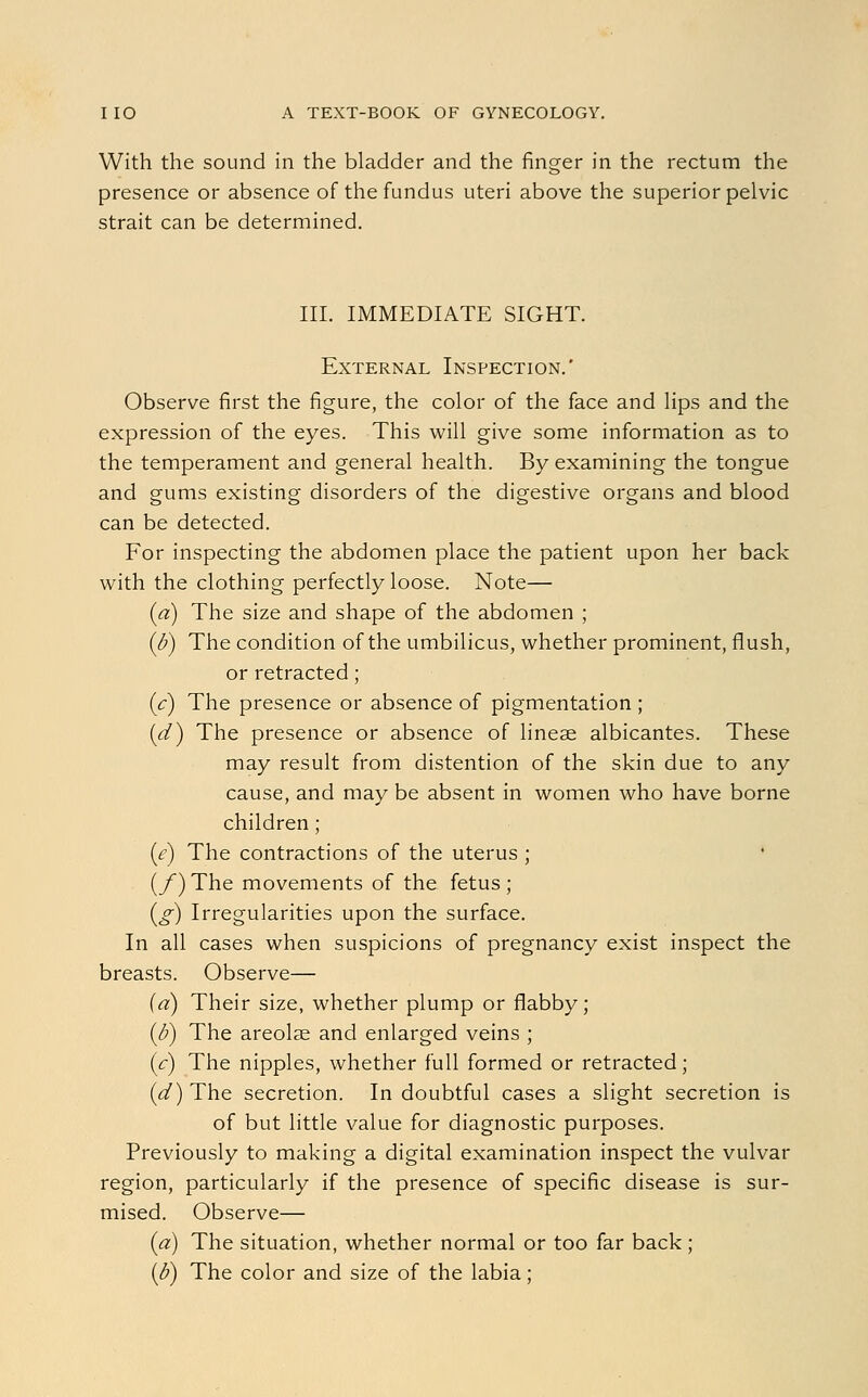 With the sound in the bladder and the finger in the rectum the presence or absence of the fundus uteri above the superior pelvic strait can be determined. III. IMMEDIATE SIGHT. External Inspection.' Observe first the figure, the color of the face and lips and the expression of the eyes. This will give some information as to the temperament and general health. By examining the tongue and gums existing disorders of the digestive organs and blood can be detected. For inspecting the abdomen place the patient upon her back with the clothing perfectly loose. Note— (a) The size and shape of the abdomen ; (b) The condition of the umbilicus, whether prominent, flush, or retracted; (c) The presence or absence of pigmentation ; (d) The presence or absence of linese albicantes. These may result from distention of the skin due to any cause, and may be absent in women who have borne children; (e) The contractions of the uterus ; {/) The movements of the fetus ; (g) Irregularities upon the surface. In all cases when suspicions of pregnancy exist inspect the breasts. Observe— (a) Their size, whether plump or flabby; (b) The areolae and enlarged veins ; (c) The nipples, whether full formed or retracted; (d) The secretion. In doubtful cases a slight secretion is of but little value for diagnostic purposes. Previously to making a digital examination inspect the vulvar region, particularly if the presence of specific disease is sur- mised. Observe— (a) The situation, whether normal or too far back ;