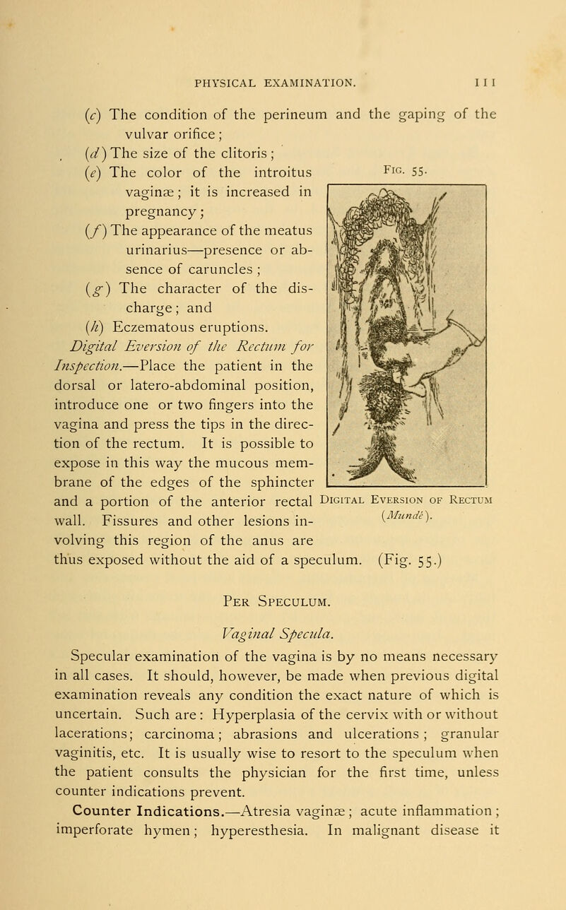 Fig (c) The condition of the perineum and the gaping of the vulvar orifice; (c/)The size of the clitoris; (e) The color of the introitus vaginae; it is increased in pregnancy; (_/) The appearance of the meatus urinarius—presence or ab- sence of caruncles ; (g) The character of the dis- charge; and (fi) Eczematous eruptions. Digital Eversion of the Rectum for Inspection.—Place the patient in the dorsal or latero-abdominal position, introduce one or two fingers into the vagina and press the tips in the direc- tion of the rectum. It is possible to expose in this way the mucous mem- brane of the edges of the sphincter and a portion of the anterior rectal Digital Eversion of Rectum wall. Fissures and other lesions in- (Munde). volving this region of the anus are thus exposed without the aid of a speculum. (Fig. 55.) Per Speculum. Vaginal Specula. Specular examination of the vagina is by no means necessary in all cases. It should, however, be made when previous digital examination reveals any condition the exact nature of which is uncertain. Such are: Hyperplasia of the cervix with or without lacerations; carcinoma; abrasions and ulcerations; granular vaginitis, etc. It is usually wise to resort to the speculum when the patient consults the physician for the first time, unless counter indications prevent. Counter Indications.—Atresia vaginse ; acute inflammation ; imperforate hymen; hyperesthesia. In malignant disease it