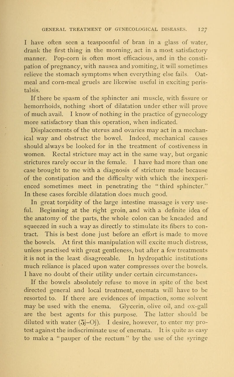 I have often seen a teaspoonful of bran in a glass of water, drank the first thing in the morning, act in a most satisfactory manner. Pop-corn is often most efficacious, and in the consti- pation of pregnancy, with nausea and yomiting, it will sometimes relieve the stomach symptoms when everything else fails. Oat- meal and corn-meal gruels are likewise useful in exciting peris- talsis. If there be spasm of the sphincter ani muscle, with fissure or hemorrhoids, nothing short of dilatation under ether will prove of much avail. I know of nothing in the practice of gynecology more satisfactory than this operation, when indicated. Displacements of the uterus and ovaries may act in a mechan- ical way and obstruct the bowel. Indeed, mechanical causes should always be looked for in the treatment of costiveness in women. Rectal stricture may act in the same way, but organic strictures rarely occur in the female. I have had more than one case brought to me with a diagnosis of stricture made because of the constipation and the difficulty with which the inexperi- enced sometimes meet in penetrating the  third sphincter. In these cases forcible dilatation does much good. In great torpidity of the large intestine massage is very use- ful. Beginning at the right groin, and with a definite idea of the anatomy of the parts, the whole colon can be kneaded and squeezed in such a way as directly to stimulate its fibers to con- tract. This is best done just before an effort is made to move the bowels. At first this manipulation will excite much distress, unless practised with great gentleness, but after a few treatments it is not in the least disagreeable. In hydropathic institutions much reliance is placed upon water compresses over the bowels. I have no doubt of their utility under certain circumstances. If the bowels absolutely refuse to move in spite of the best directed general and local treatment, enemata will have to be resorted to. If there are evidences of impaction, some solvent may be used with the enema. Glycerin, olive oil, and ox-gall are the best agents for this purpose. The latter should be diluted with water (5j-Oj). I desire, however, to enter my pro- test against the indiscriminate use of enemata. It is quite as easy to make a  pauper of the rectum  by the use of the syringe