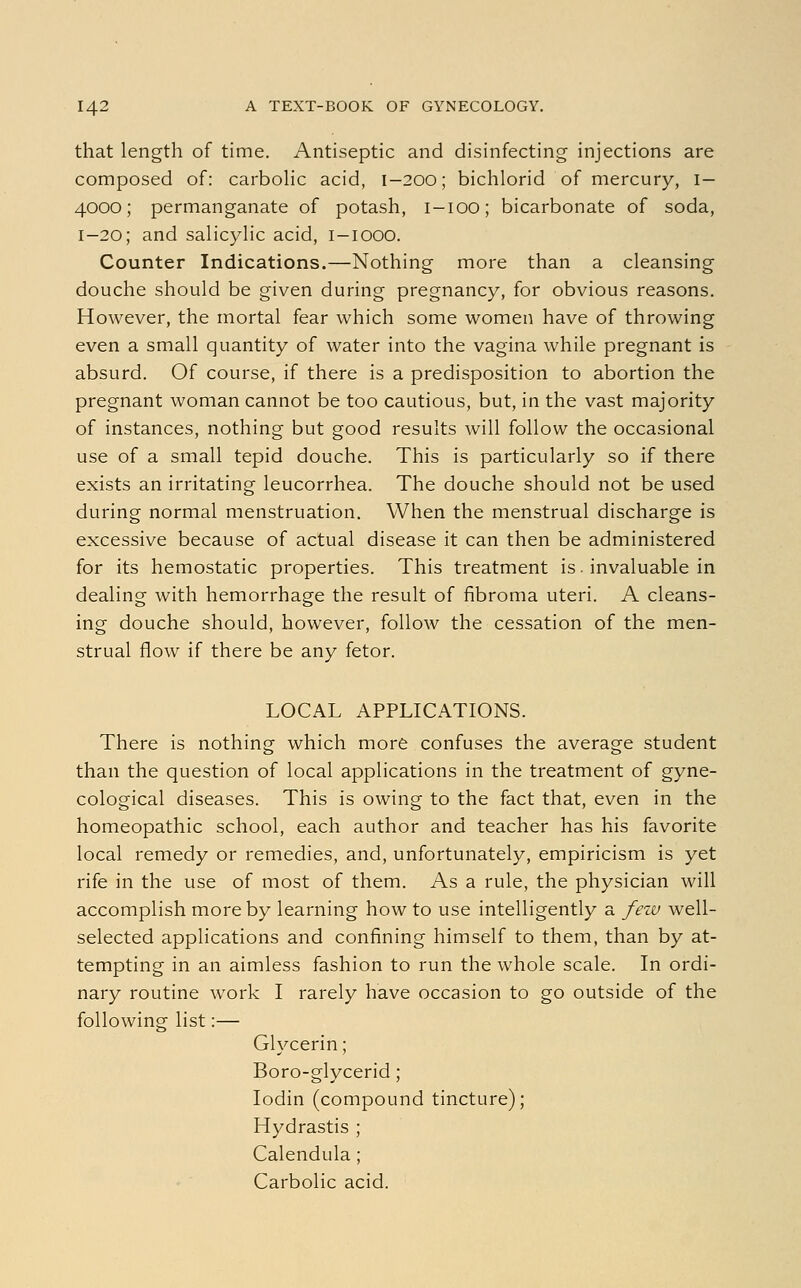 that length of time. Antiseptic and disinfecting injections are composed of: carbolic acid, 1-200; bichlorid of mercury, I— 4000; permanganate of potash, 1-100; bicarbonate of soda, 1-20; and salicylic acid, 1—1000. Counter Indications.—Nothing more than a cleansing douche should be given during pregnancy, for obvious reasons. However, the mortal fear which some women have of throwing even a small quantity of water into the vagina while pregnant is absurd. Of course, if there is a predisposition to abortion the pregnant woman cannot be too cautious, but, in the vast majority of instances, nothing but good results will follow the occasional use of a small tepid douche. This is particularly so if there exists an irritating leucorrhea. The douche should not be used during normal menstruation. When the menstrual discharge is excessive because of actual disease it can then be administered for its hemostatic properties. This treatment is. invaluable in dealing with hemorrhage the result of fibroma uteri. A cleans- ing douche should, however, follow the cessation of the men- strual flow if there be any fetor. LOCAL APPLICATIONS. There is nothing which more confuses the average student than the question of local applications in the treatment of gyne- cological diseases. This is owing to the fact that, even in the homeopathic school, each author and teacher has his favorite local remedy or remedies, and, unfortunately, empiricism is yet rife in the use of most of them. As a rule, the physician will accomplish more by learning how to use intelligently a few well- selected applications and confining himself to them, than by at- tempting in an aimless fashion to run the whole scale. In ordi- nary routine work I rarely have occasion to go outside of the following list:— Glycerin; Boro-glycerid; Iodin (compound tincture); Hydrastis ; Calendula ; Carbolic acid.