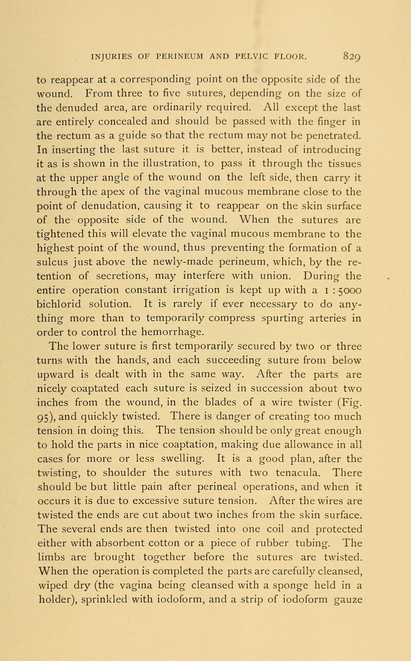 to reappear at a corresponding point on the opposite side of the wound. From three to five sutures, depending on the size of the denuded area, are ordinarily required. All except the last are entirely concealed and should be passed with the finger in the rectum as a guide so that the rectum may not be penetrated. In inserting the last suture it is better, instead of introducing it as is shown in the illustration, to pass it through the tissues at the upper angle of the wound on the left side, then carry it through the apex of the vaginal mucous membrane close to the point of denudation, causing it to reappear on the skin surface of the opposite side of the wound. When the sutures are tightened this will elevate the vaginal mucous membrane to the highest point of the wound, thus preventing the formation of a sulcus just above the newly-made perineum, which, by the re- tention of secretions, may interfere with union. During the entire operation constant irrigation is kept up with a I : 5000 bichlorid solution. It is rarely if ever necessary to do any- thing more than to temporarily compress spurting arteries in order to control the hemorrhage. The lower suture is first temporarily secured by two or three turns with the hands, and each succeeding suture from below upward is dealt with in the same way. After the parts are nicely coaptated each suture is seized in succession about two inches from the wound, in the blades of a wire twister (Fig. 95), and quickly twisted. There is danger of creating too much tension in doing this. The tension should be only great enough to hold the parts in nice coaptation, making due allowance in all cases for more or less swelling. It is a good plan, after the twisting, to shoulder the sutures with two tenacula. There should be but little pain after perineal operations, and when it occurs it is due to excessive suture tension. After the wires are twisted the ends are cut about two inches from the skin surface. The several ends are then twisted into one coil and protected either with absorbent cotton or a piece of rubber tubing. The limbs are brought together before the sutures are twisted. When the operation is completed the parts are carefully cleansed, wiped dry (the vagina being cleansed with a sponge held in a holder), sprinkled with iodoform, and a strip of iodoform gauze