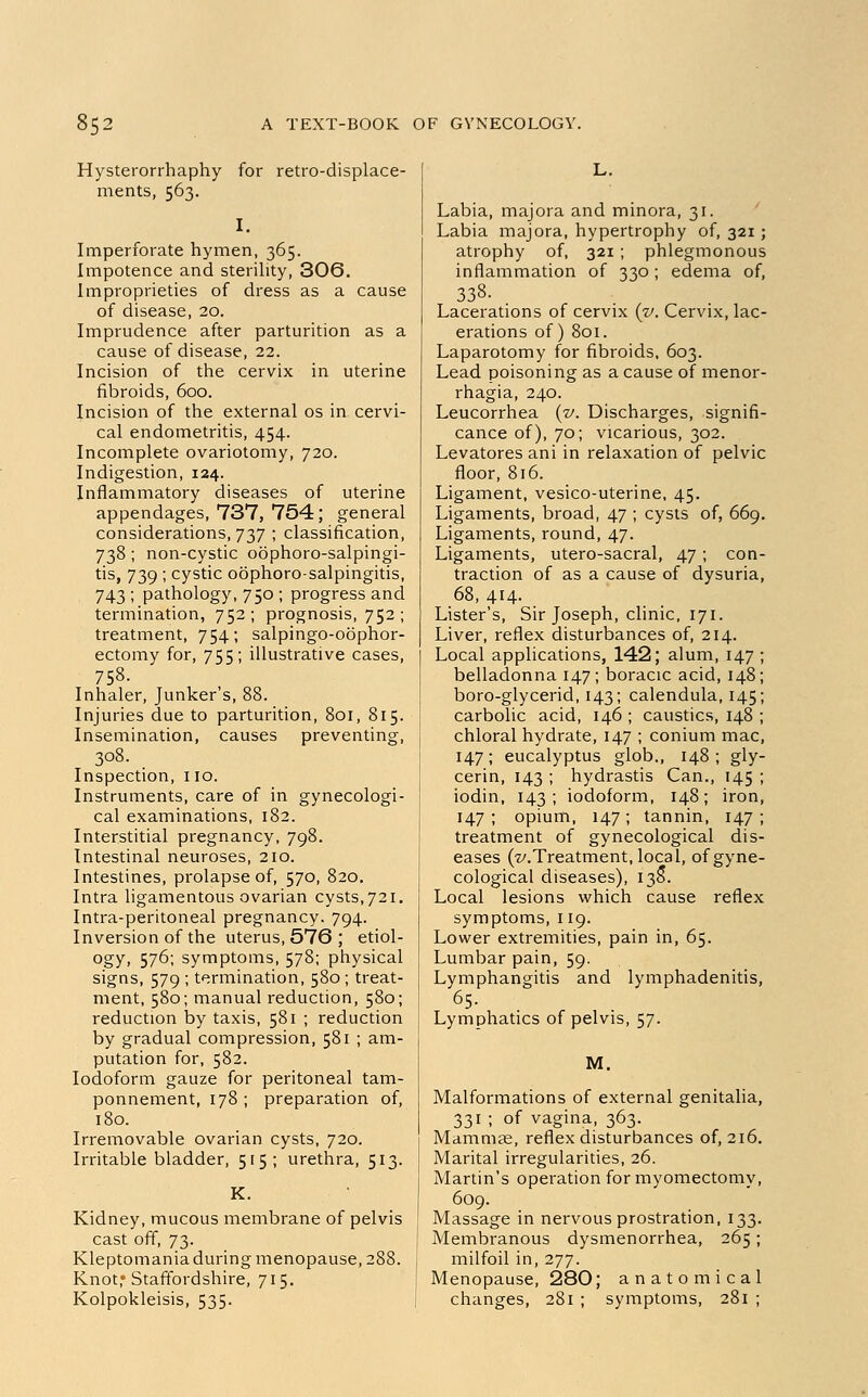 Hysterorrhaphy for retro-displace- ments, 563. I. Imperforate hymen, 365. Impotence and sterility, 306. Improprieties of dress as a cause of disease, 20. Imprudence after parturition as a cause of disease, 22. Incision of the cervix in uterine fibroids, 600. Incision of the external os in cervi- cal endometritis, 454. Incomplete ovariotomy, 720. Indigestion, 124. Inflammatory diseases of uterine appendages, 737, 754; general considerations, 737 ; classification, 738; non-cystic oophorosalpingi- tis, 739; cystic oophorosalpingitis, 743 ; pathology, 750 ; progress and termination, 752; prognosis, 752; treatment, 754; salpingo-obphor- ectomy for, 755; illustrative cases, 758. Inhaler, Junker's, 88. Injuries due to parturition, 801, 815. Insemination, causes preventing, 308. Inspection, no. Instruments, care of in gynecologi- cal examinations, 182. Interstitial pregnancy, 798. Intestinal neuroses, 210. Intestines, prolapse of, 570, 820. Intra ligamentous ovarian cysts, 721. Intra-peritoneal pregnancy. 794. Inversion of the uterus, 576 ; etiol- ogy, 576; symptoms, 578; physical signs, 579 ; termination, 580; treat- ment, 580; manual reduction, 580; reduction by taxis, 581 ; reduction by gradual compression, 581 ; am- putation for, 582. Iodoform gauze for peritoneal tam- ponnement, 178 ; preparation of, 180. Irremovable ovarian cysts, 720. Irritable bladder, 515; urethra, 513. K. Kidney, mucous membrane of pelvis cast off, 73. Kleptomania during menopause, 288. Knot,* Staffordshire, 715. Kolpokleisis, 535. L. Labia, majora and minora, 31. Labia majora, hypertrophy of, 321 ; atrophy of, 321 ; phlegmonous inflammation of 330; edema of, 338. . Lacerations of cervix (v. Cervix, lac- erations of) 801. Laparotomy for fibroids, 603. Lead poisoning as a cause of menor- rhagia, 240. Leucorrhea {v. Discharges, signifi- cance of), 70; vicarious, 302. Levatores ani in relaxation of pelvic floor, 816. Ligament, vesico-uterine, 45. Ligaments, broad, 47 ; cysts of, 669. Ligaments, round, 47. Ligaments, utero-sacral, 47; con- traction of as a cause of dysuria, 68, 414. Lister's, Sir Joseph, clinic, 171. Liver, reflex disturbances of, 214. Local applications, 142; alum, 147 ; belladonna 147; boracic acid, 148; boro-glycerid, 143; calendula, 145; carbolic acid, 146 ; caustics, 148 ; chloral hydrate, 147 ; conium mac, 147; eucalyptus glob., 148 ; gly- cerin, 143 ; hydrastis Can., 145 ; iodin, 143; iodoform, 148; iron, 147 ; opium, 147 ; tannin, 147 ; treatment of gynecological dis- eases (■z/.Treatment, local, of gyne- cological diseases), 138*. Local lesions which cause reflex symptoms, 119. Lower extremities, pain in, 65. Lumbar pain, 59. Lymphangitis and lymphadenitis, 65. Lymphatics of pelvis, 57. M. Malformations of external genitalia, 331 ; of vagina, 363. Mammae, reflex disturbances of, 216. Marital irregularities, 26. Martin's operation for myomectomy, 609. Massage in nervous prostration, 133. Membranous dysmenorrhea, 265; milfoil in, 277. Menopause, 280; anatomical changes, 281 ; symptoms, 281 ;