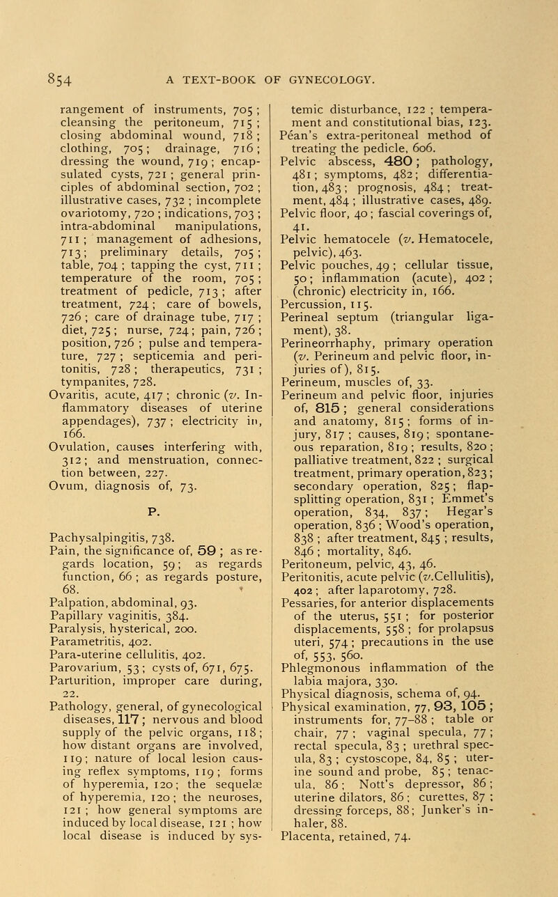 rangement of instruments, 705 ; cleansing the peritoneum, 715 ; closing abdominal wound, 718 ; clothing, 705 ; drainage, 716 ; dressing the wound, 719; encap- sulated cysts, 721 ; general prin- ciples of abdominal section, 702 ; illustrative cases, 732 ; incomplete ovariotomy, 720 ; indications, 703 ; intra-abdominal manipulations, 711 ; management of adhesions, 713; preliminary details, 705; table, 704 ; tapping the cyst, 711 ; temperature of the room, 705 ; treatment of pedicle, 713 ; after treatment, 724; care of bowels, 726 ; care of drainage tube, 717 ; diet, 725 ; nurse, 724; pain, 726 ; position, 726 ; pulse and tempera- ture, 727 ; septicemia and peri- tonitis, 728 ; therapeutics, 731 ; tympanites, 728. Ovaritis, acute, 417 ; chronic (v. In- flammatory diseases of uterine appendages), 737 ; electricity in, 166. Ovulation, causes interfering with, 312; and menstruation, connec- tion between, 227. Ovum, diagnosis of, 73. Pachysalpingitis, 738. Pain, the significance of, 59 ; as re- gards location, 59; as regards function, 66 ; as regards posture, 68. t Palpation, abdominal, 93. Papillary vaginitis, 384. Paralysis, hysterical, 200. Parametritis, 402. Para-uterine cellulitis, 402. Parovarium, 53; cysts of, 671, 675. Parturition, improper care during, 22. Pathology, general, of gynecological diseases, 117 ; nervous and blood supply of the pelvic organs, 118; how distant organs are involved, 119; nature of local lesion caus- ing reflex symptoms, 119; forms of hyperemia, 120; the sequelae of hyperemia, 120; the neuroses, 121 ; how general symptoms are induced by local disease, 121 ; how local disease is induced by sys- temic disturbance, 122 ; tempera- ment and constitutional bias, 123. Pean's extra-peritoneal method of treating the pedicle, 606. Pelvic abscess, 480; pathology, 481; symptoms, 482; differentia- tion, 483 ; prognosis, 484 ; treat- ment, 484 ; illustrative cases, 489. Pelvic floor, 40 ; fascial coverings of, 41. Pelvic hematocele (v. Hematocele, pelvic), 463. Pelvic pouches, 49 ; cellular tissue, 50; inflammation (acute), 402; (chronic) electricity in, 166. Percussion, 115. Perineal septum (triangular liga- ment), 38. Perineorrhaphy, primary operation {v. Perineum and pelvic floor, in- juries of), 815. Perineum, muscles of, 33. Perineum and pelvic floor, injuries of, 815; general considerations and anatomy, 815; forms of in- jury, 817 ; causes, 819; spontane- ous reparation, 819; results, 820; palliative treatment, 822 ; surgical treatment, primary operation, 823; secondary operation, 825; flap- splitting operation, 831 ; Emmet's operation, 834, 837; Hegar's operation, 836 ; Wood's operation, 838 ; after treatment, 845 ; results, 846 ; mortality, 846. Peritoneum, pelvic, 43, 46. Peritonitis, acute pelvic (^.Cellulitis), 402 ; after laparotomy, 728. Pessaries, for anterior displacements of the uterus, 551 ; for posterior displacements, 558; for prolapsus uteri, 574; precautions in the use of, 553, 560. Phlegmonous inflammation of the labia majora, 330. Physical diagnosis, schema of, 94. Physical examination, 77, 93, 105 ; instruments for, 77-88 ; table or chair, yj ; vaginal specula, 77 ; rectal specula, 83 ; urethral spec- ula, 83 ; cystoscope, 84, 85 ; uter- ine sound and probe, 85 ; tenac- ula, 86; Nott's depressor, 86; uterine dilators, 86 ; curettes, 87 ; dressing forceps, 88; Junker's in- haler, 88. Placenta, retained, 74.