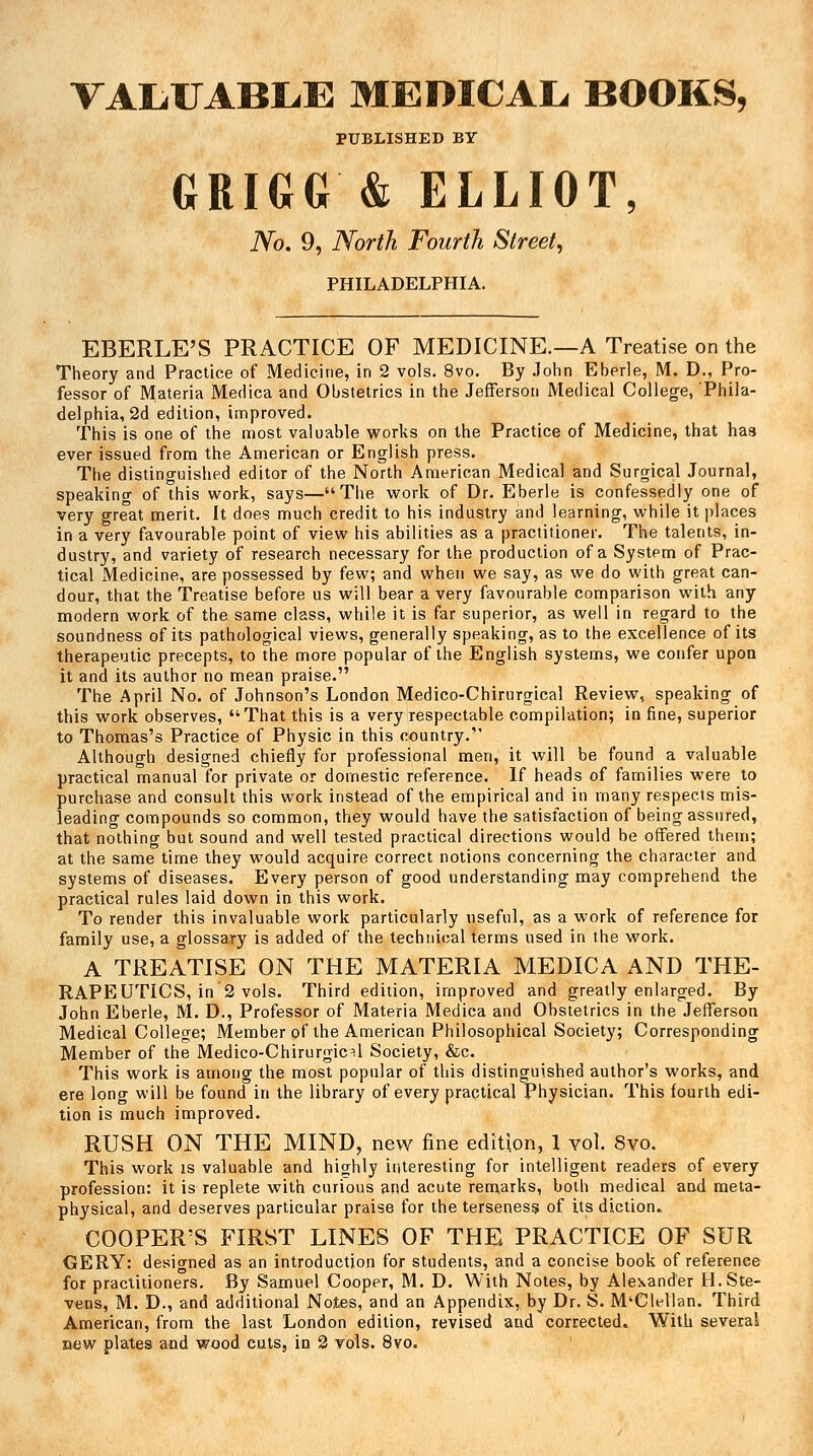 VALUABLE MEDICAL. BOOKS, PUBLISHED BY GRIGG'& ELLIOT, No. 9, North Fourth Street, PHILADELPHIA. EBERLE'S PRACTICE OF MEDICINE.—A Treatise on the Theory and Practice of Medicine, in 2 vols. 8vo. By John Eherle, M. D., Pro- fessor of Materia Medica and Obstetrics in the Jefferson Medical College, Phila- delphia, 2d edition, improved. This is one of the most valuable works on the Practice of Medicine, that has ever issued from the American or English press. The distinguished editor of the NoVth American Medical and Surgical Journal, speaking of this work, says—The work of Dr. Eberle is confessedly one of very great merit. It does much credit to his industry and learning, while it places in a very favourable point of view his abilities as a practitioner. The talents, in- dustry, and variety of research necessary for the production of a Systpm of Prac- tical Medicine, are possessed by few, and when we say, as we do with great can- dour, that the Treatise before us will bear a very favourable comparison with any modern work of the same class, while it is far superior, as well in regard to the soundness of its pathological views, generally speaking, as to the excellence of its therapeutic precepts, to the more popular of the English systems, we confer upon it and its author no mean praise. The April No. of Johnson's London Medico-Chirurgical Review, speaking of this work observes, That this is a very respectable compilation; in fine, superior to Thomas's Practice of Physic in this country. Although designed chiefly for professional men, it will be found a valuable practical manual for private or domestic reference. If heads of families were to purchase and consult this work instead of the empirical and in many respects mis- leading compounds so common, they would have the satisfaction of being assured, that nothing but sound and well tested practical directions would be offered them; at the same time they would acquire correct notions concerning the character and systems of diseases. Every person of good understanding may comprehend the practical rules laid down in this work. To render this invaluable work particularly useful, as a work of reference for family use, a glossary is added of the technical terms used in the work. A TREATISE ON THE MATERIA MEDICA AND THE- RAPEUTICS, in 2 vols. Third edition, improved and greatly enlarged. By John Eberle, M. D., Professor of Materia Medica and Obstetrics in the Jefferson Medical College; Member of the American Philosophical Society; Corresponding Member of the Medico-Chirurgicil Society, &c. This work is among the most popular of this distinguished author's works, and ere long will be found in the library of every practical Physician. This fourth edi- tion is much improved. RUSH ON THE MIND, new fine edition, 1 vol. 8vo. This work is valuable and highly interesting for intelligent readers of every profession: it is replete with curious and acute remarks, both medical and meta- physical, and deserves particular praise for the terseness of its diction- COOPER'S FIRST LINES OF THE PRACTICE OF SUR GERY: designed as an introduction for students, and a concise book of reference for practitioners. By Samuel Cooper, M. D. With Notes, by Alexander H.Ste- vens, M. D., and additional Notes, and an Appendix, by Dr. S. M'Clellan. Third American, from the last London edition, revised and corrected. With several new plates and wood cuts, in 2 vols. 8vo.