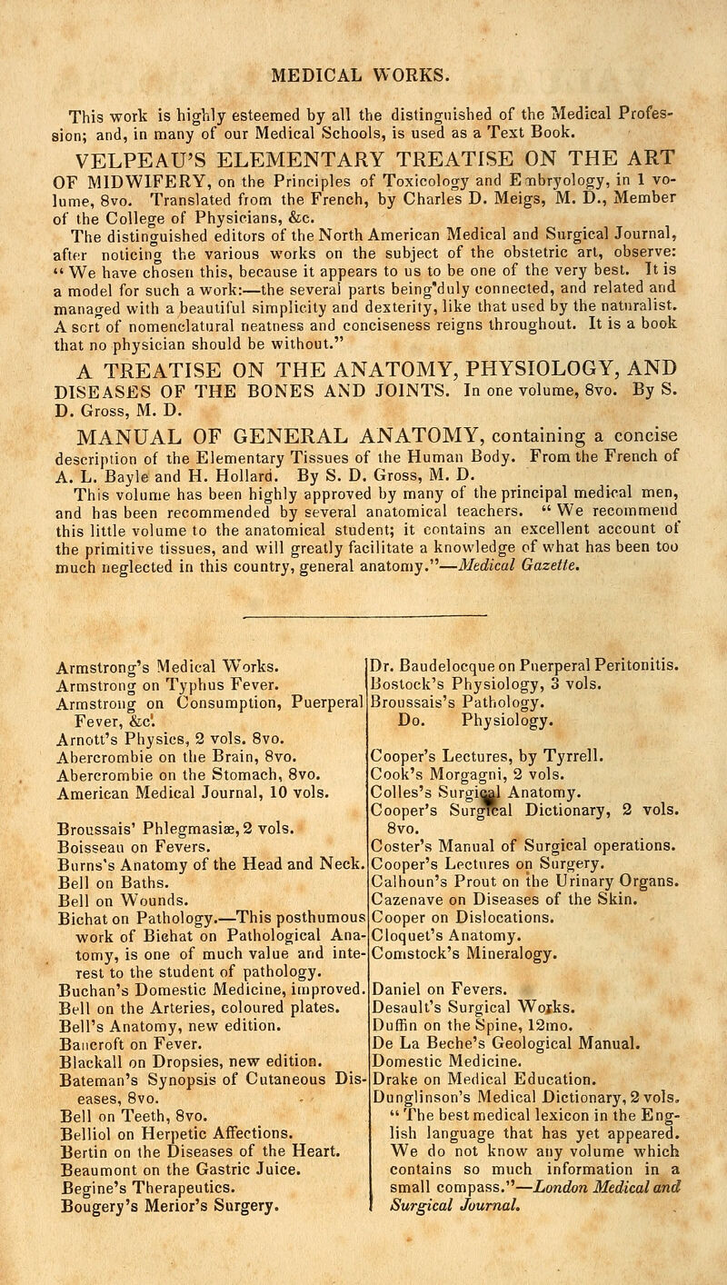 This work is highly esteemed by all the distinguished of the Medical Profes- sion; and, in many of our Medical Schools, is used as a Text Book. VELPEAU'S ELEMENTARY TREATISE ON THE ART OF MIDWIFERY, on the Principles of Toxicology and Embryology, in 1 vo- lume, 8vo. Translated from the French, by Charles D. Meigs, M. D., Member of the College of Physicians, &c. The distinguished editors of the North American Medical and Surgical Journal, after noticing the various works on the subject of the obstetric art, observe:  We have chosen this, because it appears to us to be one of the very best. It is a model for such a work:—the several parts being'duly connected, and related and managed with a beautiful simplicity and dexterity, like that used by the naturalist. A sort3 of nomenclatural neatness and conciseness reigns throughout. It is a book that no physician should be without. A TREATISE ON THE ANATOMY, PHYSIOLOGY, AND DISEASES OF THE BONES AND JOINTS. In one volume, 8vo. By S. D. Gross, M. D. MANUAL OF GENERAL ANATOMY, containing a concise description of the Elementary Tissues of the Human Body. From the French of A. L. Bayle and H. Hollard. By S. D. Gross, M. D. This volume has been highly approved by many of the principal medical men, and has been recommended by several anatomical teachers.  We recommend^ this little volume to the anatomical student; it contains an excellent account of the primitive tissues, and will greatly facilitate a knowledge of what has been too much neglected in this country, general anatomy.—Medical Gazette. Armstrong's Medical Works. Armstrong on Typhus Fever. Armstrong on Consumption, Puerperal Fever, &c'. Arnott's Physics, 2 vols. 8vo. Abercrombie on the Brain, 8vo. Abercrombie on the Stomach, 8vo. American Medical Journal, 10 vols. Broussais' Phlegmasia, 2 vols. Boisseau on Fevers. Burns's Anatomy of the Head and Neck. Bell on Baths. Bell on Wounds. Bichat on Pathology.—This posthumous work of Bichat on Pathological Ana- tomy, is one of much value and inte- rest to the student of pathology. Buchan's Domestic Medicine, improved Bell on the Arteries, coloured plates. Bell's Anatomy, new edition. Bancroft on Fever. Blackall on Dropsies, new edition. Bateman's Synopsis of Cutaneous Dis eases, 8vo. Bell on Teeth, 8vo. Belliol on Herpetic Affections. Bertin on the Diseases of the Heart. Beaumont on the Gastric Juice. Begine's Therapeutics. Bougery's Merior's Surgery. Dr. Baudelocque on Puerperal Peritonitis. Bostock's Physiology, 3 vols. Broussais's Pathology. Do. Physiology. Cooper's Lectures, by Tyrrell. Cook's Morgagni, 2 vols. Colles's Surgiral Anatomy. Cooper's Surgrcal Dictionary, 2 vols. 8vo. Coster's Manual of Surgical operations. Cooper's Lectures on Surgery. Calhoun's Prout on the Urinary Organs. Cazenave on Diseases of the Skin. Cooper on Dislocations. Cloquet's Anatomy. Comstock's Mineralogy. Daniel on Fevers. Desault's Surgical Works. Duffin on the Spine, 12mo. De La Beche's Geological Manual. Domestic Medicine. Drake on Medical Education. Dunglinson's Medical Dictionary, 2 vols,  The best medical lexicon in the Eng- lish language that has yet appeared. We do not know any volume which contains so much information in a small compass.—London Medical and Surgical Journal.