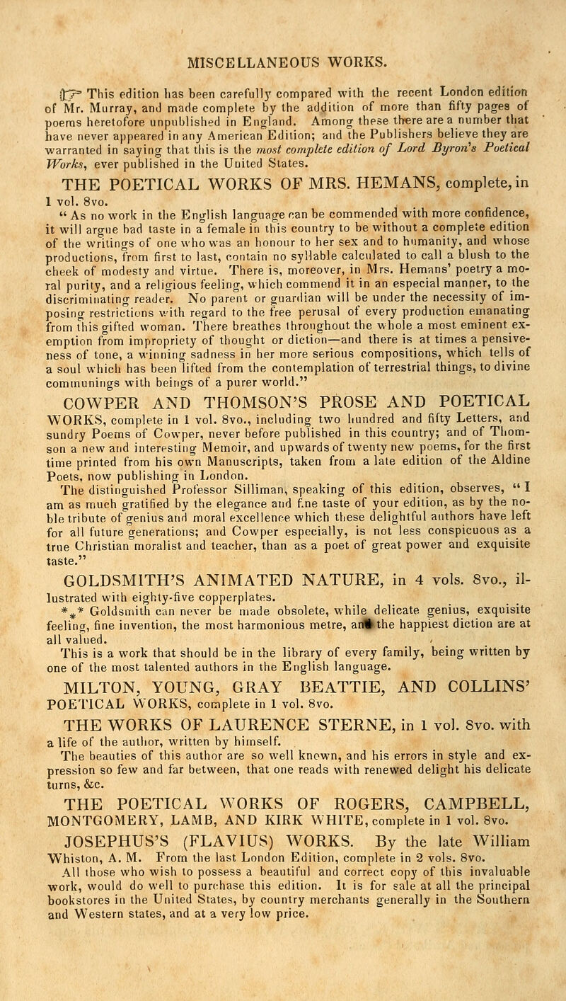 MISCELLANEOUS WORKS. ft~r' This edition has been careful!}' compared with the recent London edition of Mr. Murray, and made complete by the addition of more than fifty pages of poems heretofore unpublished in England. Among these there are a number that have never appeared in any American Edition; and the Publishers believe they are warranted in saying that this is the most complete edition of Lord Byron's Poetical Works, ever published in the United States. THE POETICAL WORKS OF MRS. HEMANS, complete, in 1 vol. 8vo.  As no work in the English language nan be commended with more confidence, it will argue bad taste in a female in this country to be without a complete edition of the writings of one who was an honour to her sex and to humanity, and whose productions, from first to last, contain no syllable calculated to call a blush to the cheek of modesty and virtue. There is, moreover, in Mrs. Hemans1 poetry a mo- ral purity, and a religious feeling, which commend it in an especial manner, to the discriminating reader. No parent or guardian will be under the necessity of im- posing restrictions with regard to the free perusal of every production emanating from This gifted woman. There breathes throughout the whole a most eminent ex- emption from impropriety of thought or diction—and there is at times a pensive- ness of tone, a winning sadness in her more serious compositions, which tells of a soul which has been lifted from the contemplation of terrestrial things, to divine communings with beings of a purer world. COWPER AND THOMSON'S PROSE AND POETICAL WORKS, complete in 1 vol. 8vo., including two hundred and fifty Letters, and sundry Poems of Cowper, never before published in this country; and of Thom- son a new and interesting Memoir, and upwards of twenty new poems, for the first time printed from his own Manuscripts, taken from a late edition of the Aldine Poets, now publishing in London. The distinguished Professor Silliman, speaking of this edition, observes,  I am as much gratified by the elegance and fine taste of your edition, as by the no- ble tribute of genius and moral excellence which these delightful authors have left for all future generations; and Cowper especially, is not less conspicuous as a true Christian moralist and teacher, than as a poet of great power and exquisite taste. GOLDSMITH'S ANIMATED NATURE, in 4 vols. 8vo., il- lustrated with eighty-five copperplates. *#* Goldsmith can never be made obsolete, while delicate genius, exquisite feeling, fine invention, the most harmonious metre, an%the happiest diction are at all valued. - This is a work that should be in the library of every family, being written by one of the most talented authors in the English language. MILTON, YOUNG, GRAY BEATTIE, AND COLLINS' POETICAL WORKS, complete in 1 vol. 8vo. THE WORKS OF LAURENCE STERNE, in 1 vol. Svo. with a life of the author, written by himself. The beauties of this author are so well known, and his errors in style and ex- pression so few and far between, that one reads with renewed delight his delicate turns, &c. THE POETICAL WORKS OF ROGERS, CAMPBELL, MONTGOMERY, LAMB, AND KIRK WHITE, complete in 1 vol. 8vo. JOSEPHUS'S (FLAVIUS) WORKS. By the late William Whiston, A. M. From the last London Edition, complete in 2 vols. 8vo. All those who wish to possess a beautiful and correct copy of this invaluable work, would do well to purchase this edition. It is for sale at all the principal bookstores in the United States, by country merchants generally in the Southern, and Western states, and at a very low price.