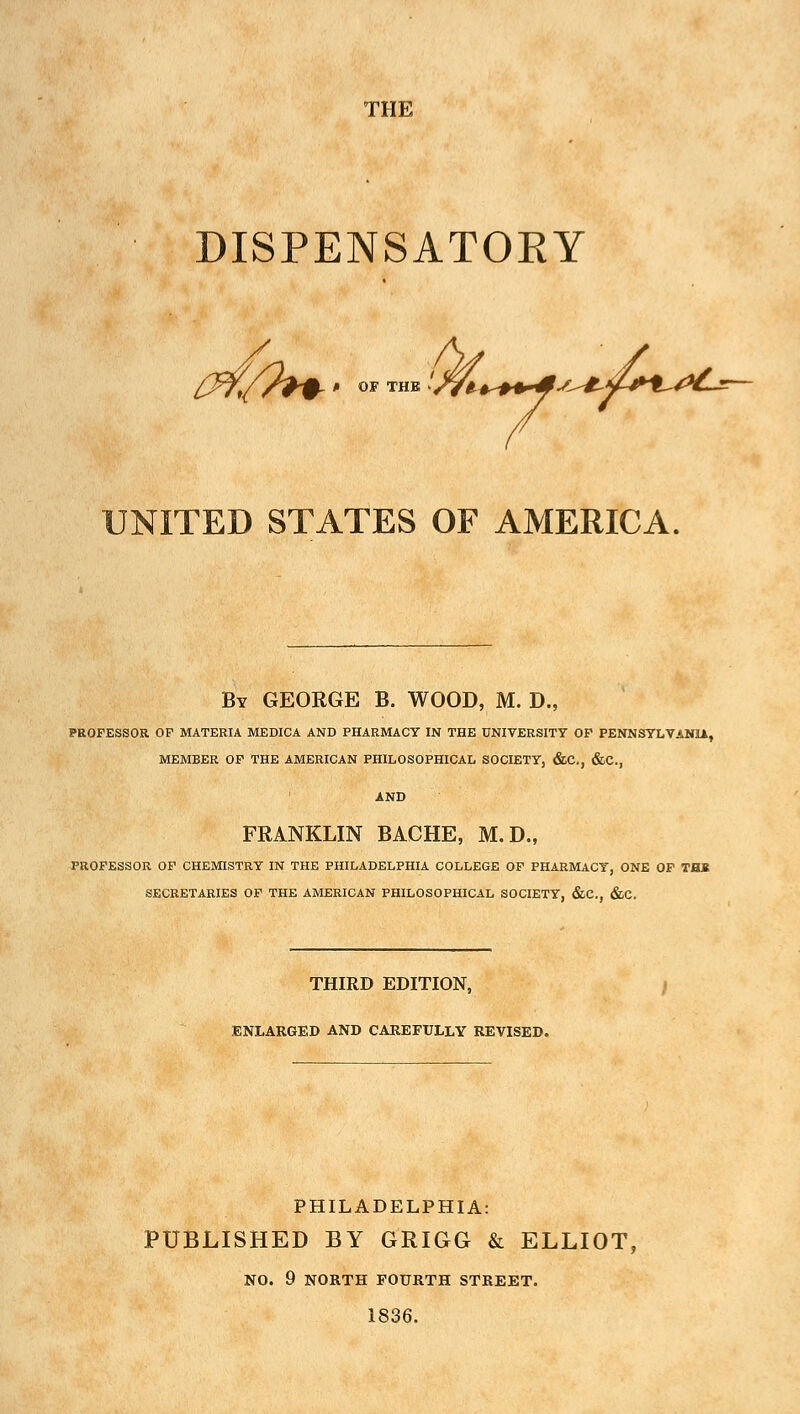 THE DISPENSATORY '(ftH> OF THE 'Wi+++*s^*.f+l~ s^*.4+^0£^~ UNITED STATES OF AMERICA. By GEORGE B. WOOD, M. D., PROFESSOR OF MATERIA MEDICA AND PHARMACY IN THE UNIVERSITY OF PENNSYLVANIA, MEMBER OF THE AMERICAN PHILOSOPHICAL SOCIETY, &C, &C, FRANKLIN BACHE, M.D., PROFESSOR OF CHEMISTRY IN THE PHILADELPHIA COLLEGE OF PHARMACY, ONE OF THB SECRETARIES OF THE AMERICAN PHILOSOPHICAL SOCIETY, &C, &C. THIRD EDITION, ENLARGED AND CAREFULLY REVISED. PHILADELPHIA: PUBLISHED BY GRIGG & ELLIOT, NO. 9 NORTH FOURTH STREET. 1836.